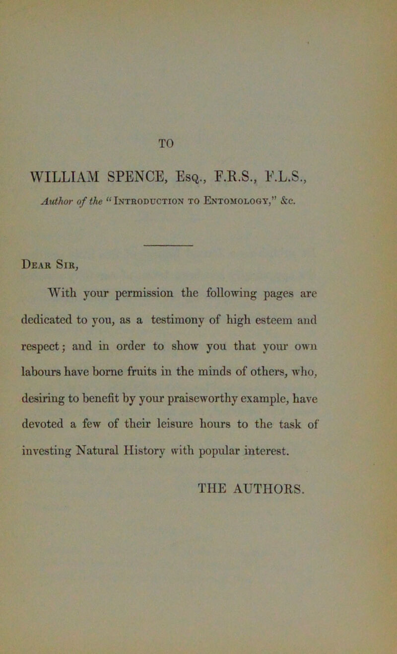 TO WILLIAM SPENCE, Esq., F.R.S., E.L.S., Author of the “ Introduction to Entomology,” &c. Dear Sir, With your permission the following pages are dedicated to you, as a testimony of high esteem and respect; and in order to show you that yom‘ oivii labours have home fimits in the minds of others, wdio, desiring to benefit by your praiseworthy example, have devoted a few of their leisure hours to the task of investing Natural History with popular interest. THE AUTHORS.