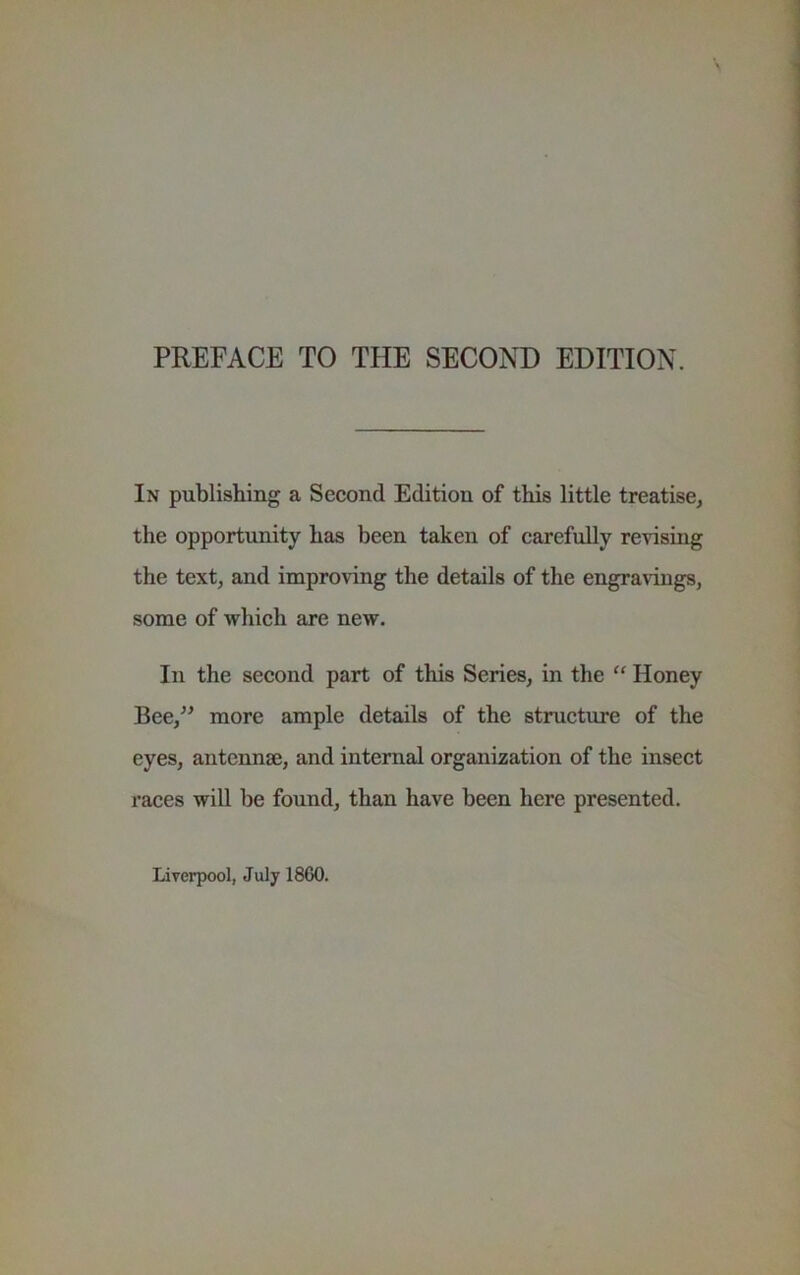 PREFACE TO THE SECOND EDITION. In publishing a Second Edition of this little treatise, the opportunity has been taken of carefully revising the text, and improving the details of the engravings, some of which are new. In the second part of this Series, in the “ Honey Bee,^^ more ample details of the structvire of the eyes, antennae, and internal organization of the insect races will be found, than have been here presented. Liverpool, July 1860.