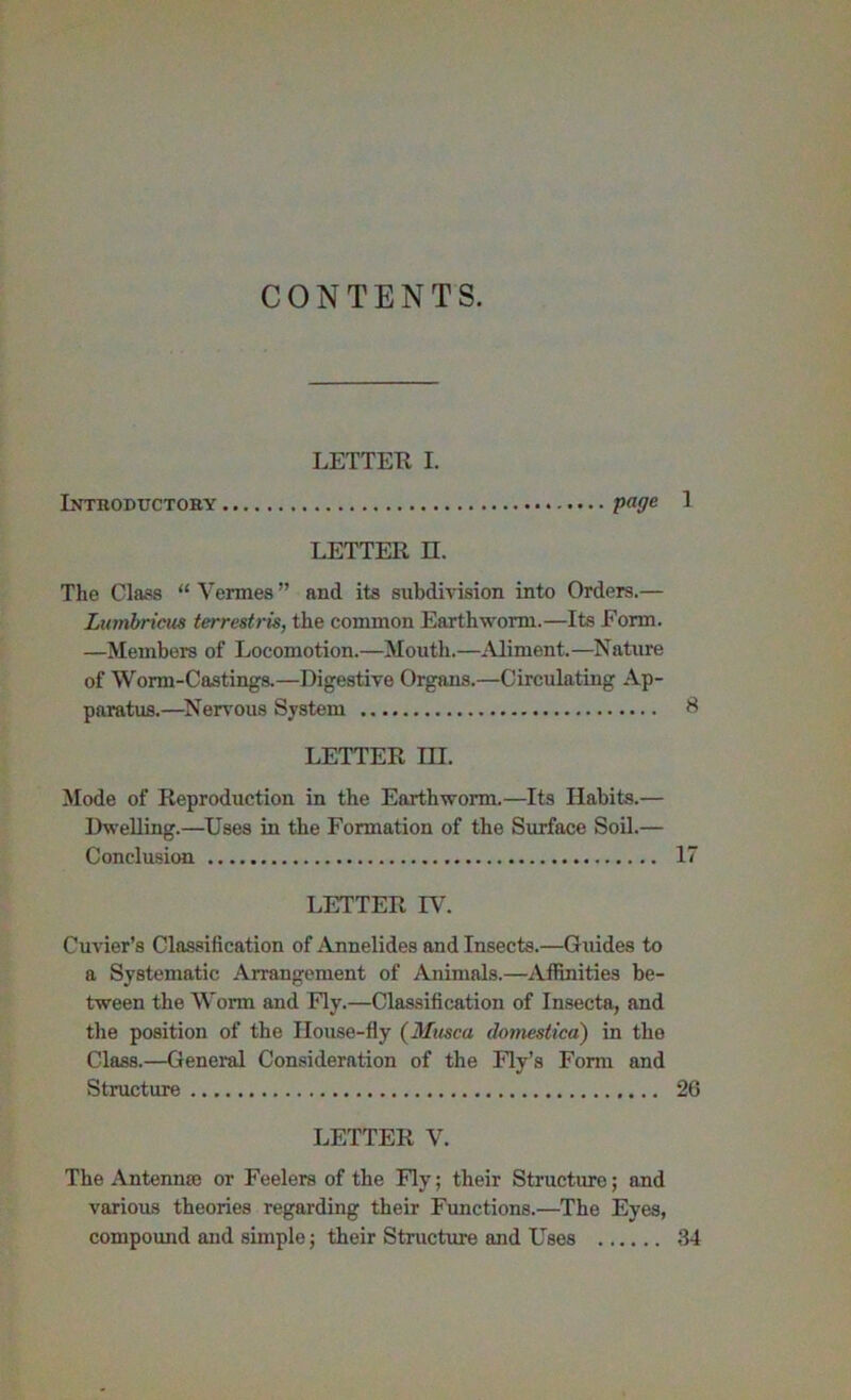 iNXnODUCTOBY LETTEK I. page 1 LETTER n. The Class “ Vermes ” and its subdivision into Orders.— Lumbrtcus terrestris, the common Earthworm.—Its Form. —Members of Locomotion.—Mouth.—Miment.—Nature of Worm-Castings.—Digestive Organs.—Circulating Ap- paratus.—^Nervous System S LETTER m. Mode of Reproduction in the Earthworm.—Its Habits.— Dwelling.—Uses in the Formation of the Surface Soil.— Conclusion 17 LETTER IV. Cuvier’s Classification of Annelides and Insects.—Guides to a Systematic Arrangement of Animals.—Affinities be- tween the Worm and Fly.—Classification of Insecta, and the position of the House-fly (Musca domestica) in the Class.—General Consideration of the Fly’s Form and Structure 26 LETTER V. The Antenna; or Feelers of the Fly; their Structure; and various theories regarding their Functions.—The Eyes, compound and simple; their Structure and Uses 34