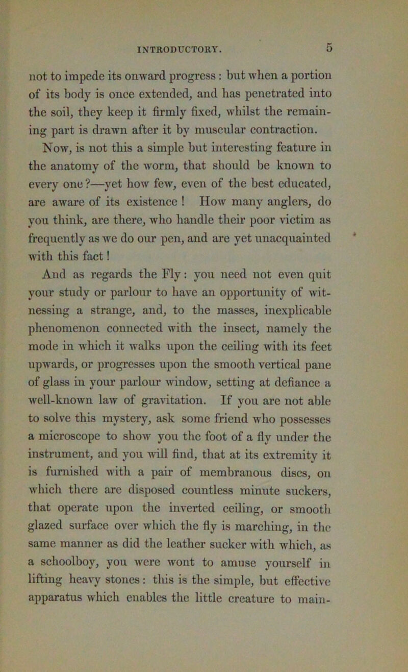 not to impede its onward progress: but when a portion of its body is once extended, and has penetrated into the soil, they keep it firmly fixed, whilst the remain- ing part is drawn after it by muscular contraction. Now, is not this a simple but interesting feature in the anatomy of the worm, that should be known to every one ?—yet how few, even of the best educated, are aware of its existence ! How many anglers, do you think, are there, who handle their poor victim as frequently as Ave do our pen, and are yet unacquainted with this fact! And as regards the Fly; you need not even quit your study or parlour to have an opportunity of Avit- nessing a strange, and, to the masses, inexplicable phenomenon connected with the insect, namely the mode in which it Avalks upon the ceiling Avith its feet upwards, or progresses upon the smooth vertical pane of glass in your parlour AAundow, setting at defiance a Avell-known laAV of gravitation. If you are not able to solve this mystery, ask some friend who possesses a microscope to sIioav you the foot of a fly under the instrument, and you Avill find, that at its extremity it is furnished Avith a pair of membranous discs, on Avhich there are disposed countless minute suckers, that operate upon the inverted ceiling, or smooth glazed surface over Avhich the fly is marching, in the same manner as did tlie leather sucker with Avhich, as a schoolboy, you Avere wont to amnse yourself in lifting hcaA'y stones: this is the simple, but effective apparatus Avhich enables the little creature to main-
