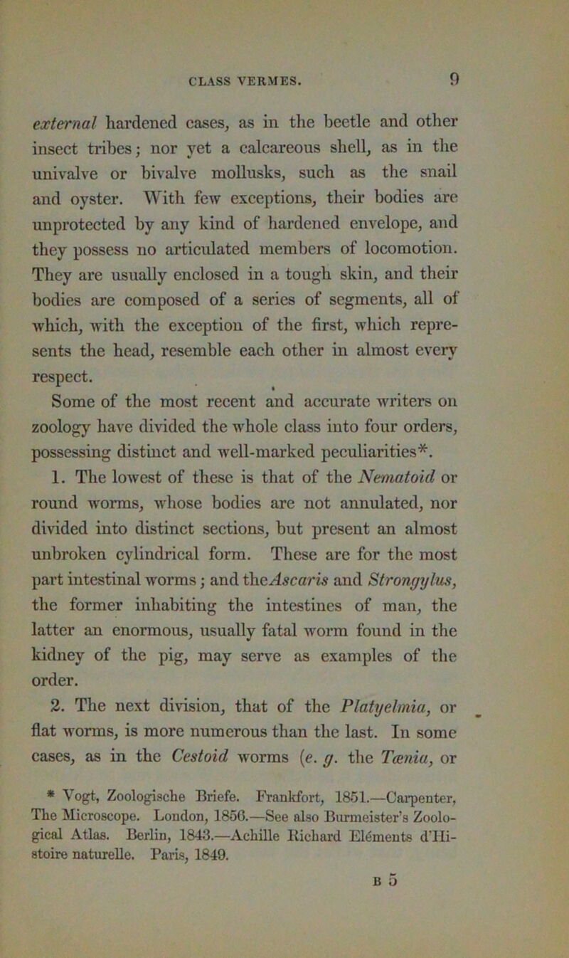external hardened eases, as in the beetle and other inseet tribes; nor yet a caleareous shell, as in the univalve or bivalve moUusks, sueh as the snail and oyster. With few exeeptions, their bodies are unprotected by any kind of hai’dened envelope, and they possess no ai*ticulated members of locomotion. They are usually enclosed in a tough skin, and their bodies are composed of a series of segments, all of which, with the exception of the first, which repre- sents the head, resemble each other in almost every respect. Some of the most recent and accurate writers on zoology have divided the whole class into four orders, possessing distinct and well-marked peculiarities*. 1. The lowest of these is that of the Nematoid or round w'orms, whose bodies are not annulated, nor divided into distinct sections, but present an almost unbroken cylindrical form. These are for the most part intestinal worms; and theAscaris and Strongylm, the former inhabiting the intestines of man, the latter an enormous, usually fatal worm found in the kidney of the pig, may serve as examples of the order. 2. The next division, that of the Platyehnia, or flat worms, is more numerous than the last. In some cases, as in the Cestoid worms (e. g. the Tania, or * Vogt, Zoologische Briefe. Frankfort, 18i51.—Cai-penter, The Microscope. London, 1850.—See also Burmeister’s Zoolo- gical Atlas. Berlin, 1843.—Achille llichard Elements dTIi- stoire naturelle. Pari.s, 1849. B 5