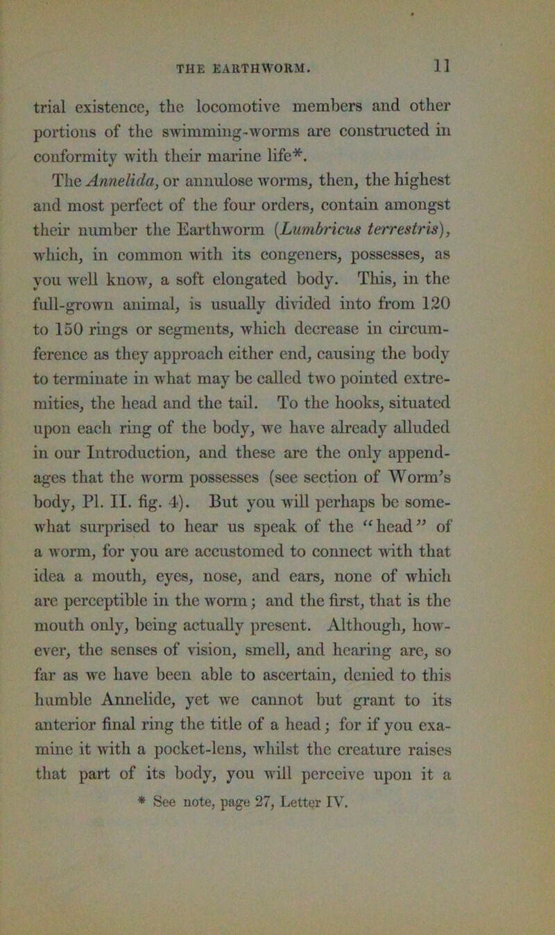 trial existence, the locomotive members and other portions of the swimming-worms are constmcted in conformity with their marine life*. The Annelida, or annulose Avorms, then, the highest and most perfect of the four orders, contain amongst their number the EarthAvorm {Lumbricus terrestris), Avhich, in common Avdth its congeners, possesses, as you well know, a soft elongated body. This, in the full-grown animal, is usually dmded into from 120 to 150 rings or segments, which decrease in circum- ference as they approach either end, causing the body to terminate in what may be called two pointed extre- mities, the head and the tail. To the hooks, situated upon each ring of the body, Ave have already alluded in our Introduction, and these are the only append- ages that the Avorm possesses (see section of Worm^s body, PI. II. fig. 4). But you AviU perhaps be some- Avhat surprised to hear us speak of the ‘‘head^^ of a Avorm, for you are accustomed to connect Avith that idea a mouth, eyes, nose, and ears, none of which are perceptible in the Avorm; and the first, that is the mouth only, being actually present. Although, hoAv- ever, the senses of A'ision, smell, and hearing are, so far as we haA'e been able to ascertain, denied to this humble Annelide, yet we cannot but grant to its anterior final ring the title of a head; for if you exa- mine it AvIth a pocket-lens, whilst the creature raises that part of its body, you will perceive upon it a * See note, page 27, Letter IV.