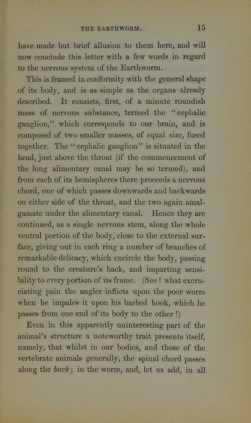 have made but brief allusion to them here, and wdll now conclude this letter with a few w'ords in regard to the nervous system of the Earthworm. This is Iramed in conformity with the general shape of its body^ and is as simple as the organs already described. It consists, firet, of a minute roundish mass of nervous substance, termed the “cephalic ganglion,” wliich corresponds to our brain, and is composed of two smaller masses, of equal size, fused together. The “ cephalic ganglion” is situated in the head, just above the tlnoat (if the commencement of the long alimentary canal may be so termed), and from each of its hemispheres there proceeds a nervous chord, one of which passes downwards and backwards on either side of the throat, and the two again amal- gamate under the alimentary canal. Hence they are continued, as a single nervous stem, along the whole ventral portion of the body, close to the external sur- face, giving out in each ring a number of branches of remarkable delicacy, which encircle the body, passing round to the creature’s back, and imparting sensi- bility to every portion of its frame. (See ! what excni- ciating pain the angler mflicts upon the poor worm when he impales it upon his barbed hook, which he passes from one end of its body to the other !) Even in this apparently uninteresting part of the animal’s structure a noteworthy trait presents itself, namely, that whilst in our bodies, and those of the vertebrate animals generally, the spinal chord passes along the back-, in the worm, and, let us add, in all