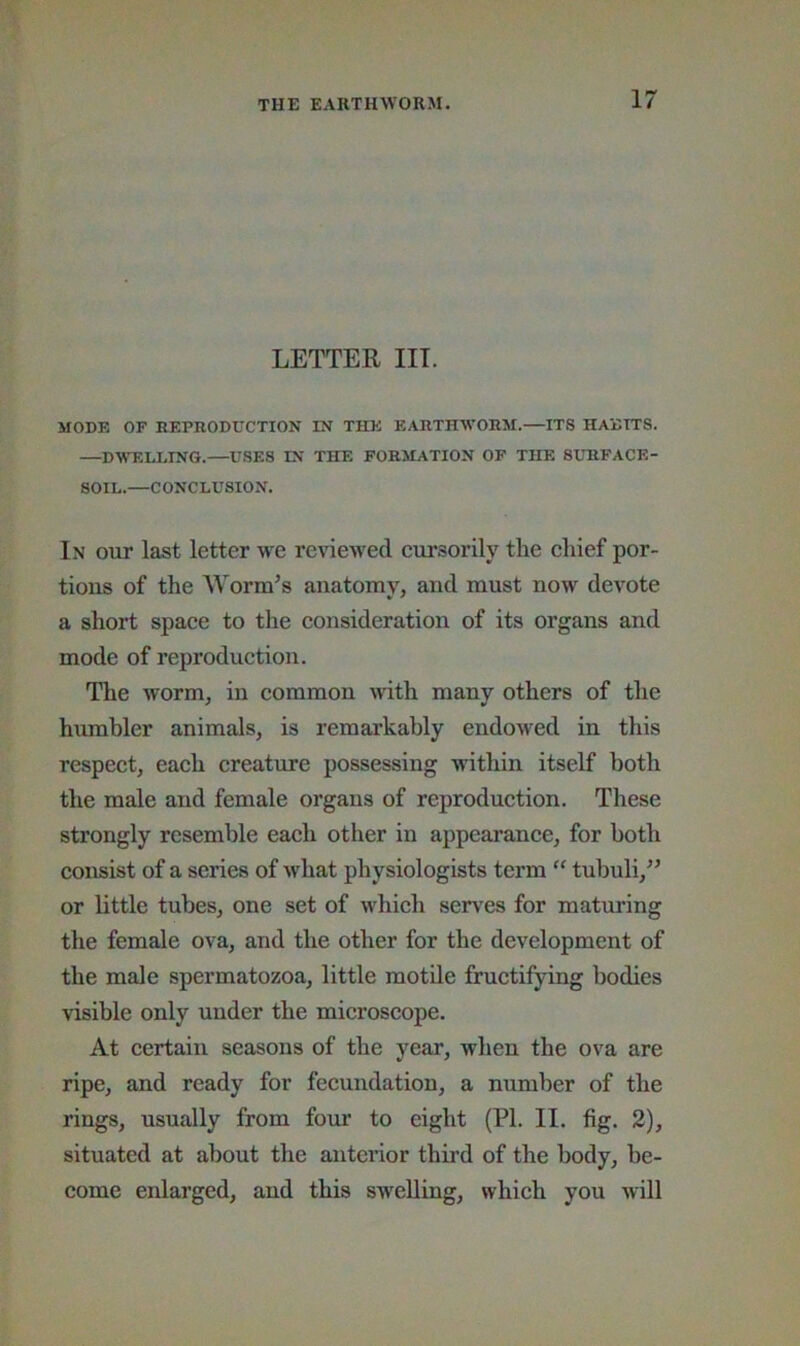 LETTER in. MODE OP REPnODUCTION IN THE EARTHWORM.—ITS HABITS. —DWELLING.—USES IN THE FORMATION OP THE SURFACE- SOIL.—CONCLUSION. In out last letter we reviewed eursorily the ehief por- tions of the AYorm’s anatomy, and must now devote a short spaee to the consideration of its organs and mode of reproduction. The worm, in common with many others of tlie humbler animals, is remarkably endowed in this respect, each creature possessing within itself both the male and female organs of reproduction. These strongly resemble each other in appearance, for both consist of a series of what physiologists term “ tubuli,” or little tubes, one set of ivhich serv'es for maturing the female ova, and the other for the development of the male spermatozoa, little motile fructifying bodies visible only under the microscope. At certain seasons of the year, when the ova are ripe, and ready for fecundation, a number of the rings, usually from four to eight (PI. II. fig. 2), situated at about the anterior third of the body, be- come eidarged, and this swelling, which you will