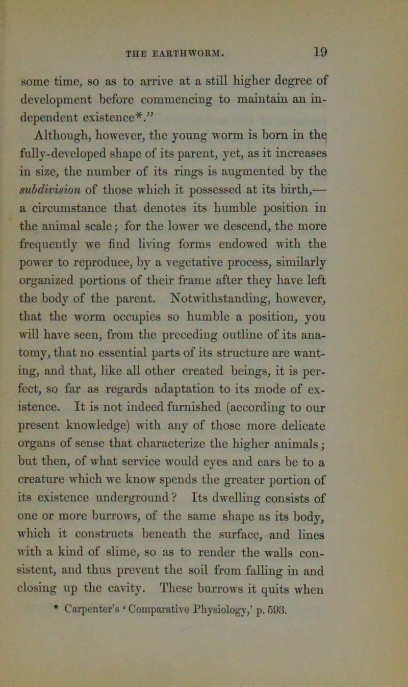 some time, so as to arrive at a still higher degree of development before commencing to maintain an in- dependent existence*.” Although, however, the young worm is bom in the fully-developed shape of its parent, yet, as it increases in size, the number of its rings is augmented by the subdivision of those which it possessed at its birth,— a circumstance that denotes its humble position in the animal scale; for the lower we descend, the more frequently we find living forms endowed with the power to reproduce, by a vegetative process, similarly organized portions of their frame after they have left the body of the parent. Notwithstanding, however, that the worm occupies so humble a position, you Mull have seen, from the preceding outline of its ana- tomy, that no essential parts of its structure are want- ing, and that, like all other created beings, it is per- fect, so far as regards adaptation to its mode of ex- istence. It is not indeed furnished (according to our present knowledge) with any of those more delicate organs of sense that characterize the higher animals; but then, of what service would eyes and ears be to a creature which we know spends the greater portion of its existence undergroimd ? Its dwelling consists of one or more bun'ows, of the same shape as its body, which it constmets beneath the surface, and lines with a kind of slime, so as to render the walls con- sistent, and thus prevent the soil from falling in and closing up the cavity. These burrows it quits when * Carpenter’s ‘ Comparative Physiology,’ p. 693.