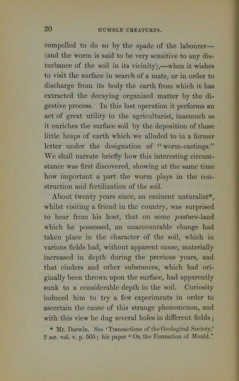 compelled to do so by the spade of the labourer— (and the worm is said to be very sensitive to any dis- turbance of the soil in its vicinity),—when it wishes to visit the surface in search of a mate, or in order to discharge from its body the earth from which it has extracted the decaying organized matter by the di- gestive process. In this last operation it performs an act of great utility to the agriculturist, inasmuch as it enriches the surface soil by the deposition of those little heaps of earth which Ave alluded to in a former letter under the designation of ‘^worm-castings.” We shall narrate briefly how this interesting circum- stance was first discovered, shoAving at the same time hoAv important a part the Avorin plays in the con- struction and fertilization of the soil. About tAventy years since, an eminent naturalist*, Avhilst visiting a friend in the country, Avas surprised to hear from his host, that on some pasture-lmidi Avhich he possessed, an unaccountable change had taken place in the character of the soil, which in various fields had, Avithout apparent cause, materially increased in depth diuring the preAuous years, and that cinders and other substances, Avhich had ori- ginally been thrown upon the surface, had apparently sunk to a considerable depth in the soil. Curiosity induced him to try a few experiments in order to ascertain the cause of this strange phenomenon, and with this view he dug several holes in different fields; • Mr. Darwin. See ‘ Transactions of the Geological Society,’ 2 ser. vol. v. p. 605; his paper “ On the Formation of Mould.”