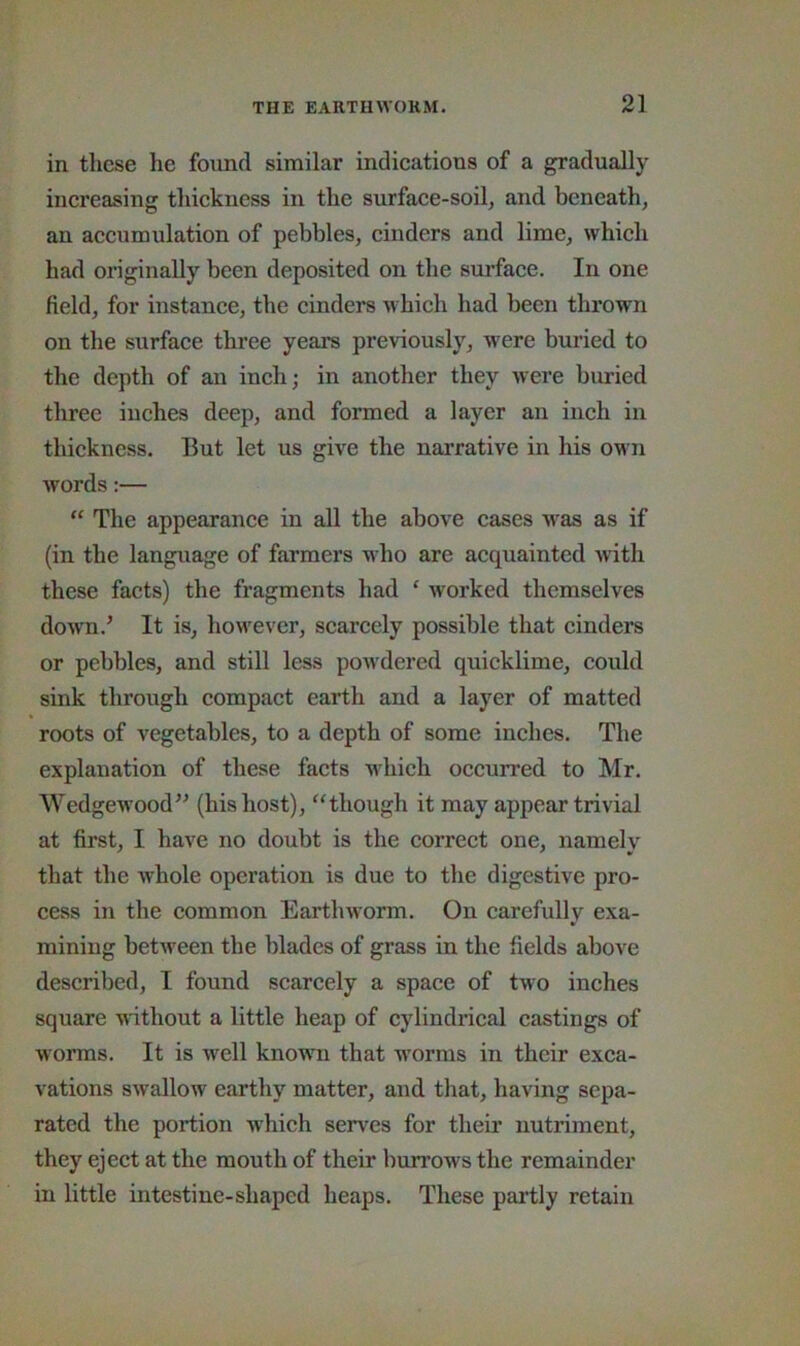 in these he found similar indieations of a gradually increasing thickness in the surface-soil, and beneath, an accumulation of pebbles, cinders and lime, which had originally been deposited on the surface. In one field, for instance, the cinders which had been thrown on the surface three years previously, were buried to the depth of an inch; in another they were buried three inches deep, and formed a layer an inch in thickness. But let us give the narrative in his own words:— “ The appearance in all the above cases was as if (in tbe language of farmers who are acquainted \nth these facts) the fragments had ‘ worked themselves down.^ It is, hoflxver, scarcely possible that cinders or pebbles, and still less powdered quicklime, could sink througb compact earth and a layer of matted roots of vegetables, to a depth of some inches. The explanation of these facts which occurred to Mr. Wedgewood’^ (his host), “though it may appear trivial at first, I have no doubt is the correct one, namely that the whole operation is due to the digestive pro- cess in the common Earthworm. On carefully exa- mining between tbe blades of grass in the fields above described, I found scarcely a space of two inches square Muthout a little heap of cylindrical castings of worms. It is well known that worms in their exca- vations swallow earthy matter, and that, having sepa- rated the portion which serves for their nutriment, they eject at the mouth of their burrows the remainder in little intestine-shaped heaps. These partly retain