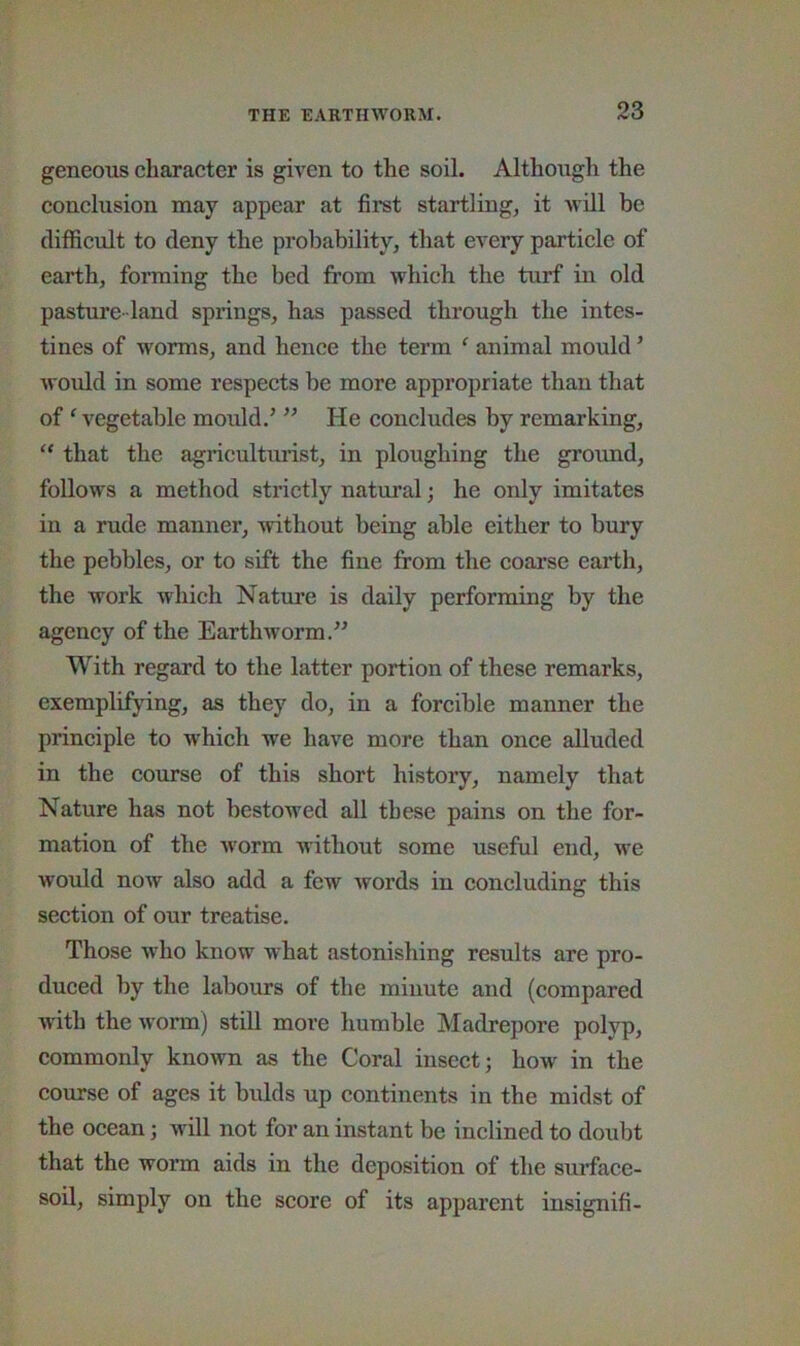 geneous character is given to the soil. Although the eonclusion may appear at first startling, it avlII be difficult to deny the probability, that every particle of earth, forming the bed from which the turf in old pasture- land springs, has passed through the intes- tines of worms, and hence the term ‘ animal mould ’ would in some respects be more appropriate than that of ‘ vegetable mould.’ ” He eoncludes by remarking, “ that the agriculturist, in ploughing the groimd, follows a method strictly natural; he only imitates in a rude manner, without being able either to bury the pebbles, or to sift the fine from the coarse earth, the work which Nature is daily performing by the agency of the Earthworm.” With regard to the latter portion of these remarks, exemplifying, as they do, in a forcible manner the prineiple to whieh we have more than once alluded in the eourse of this short history, namely that Nature has not bestowed all these pains on the for- mation of the worm without some useful end, we would now also add a few Avords in concluding this section of our treatise. Those who know what astonishing results are pro- duced by the labours of the minute and (compared with the Avorm) still more humble Madrepore polyp, eommonly knoAvn as the Coral insect; how in the course of ages it bulds up continents in the midst of the ocean; Avill not for an instant be inclined to doubt that the worm aids in the deposition of the suiTace- soil, simply on the score of its apparent insignifi-