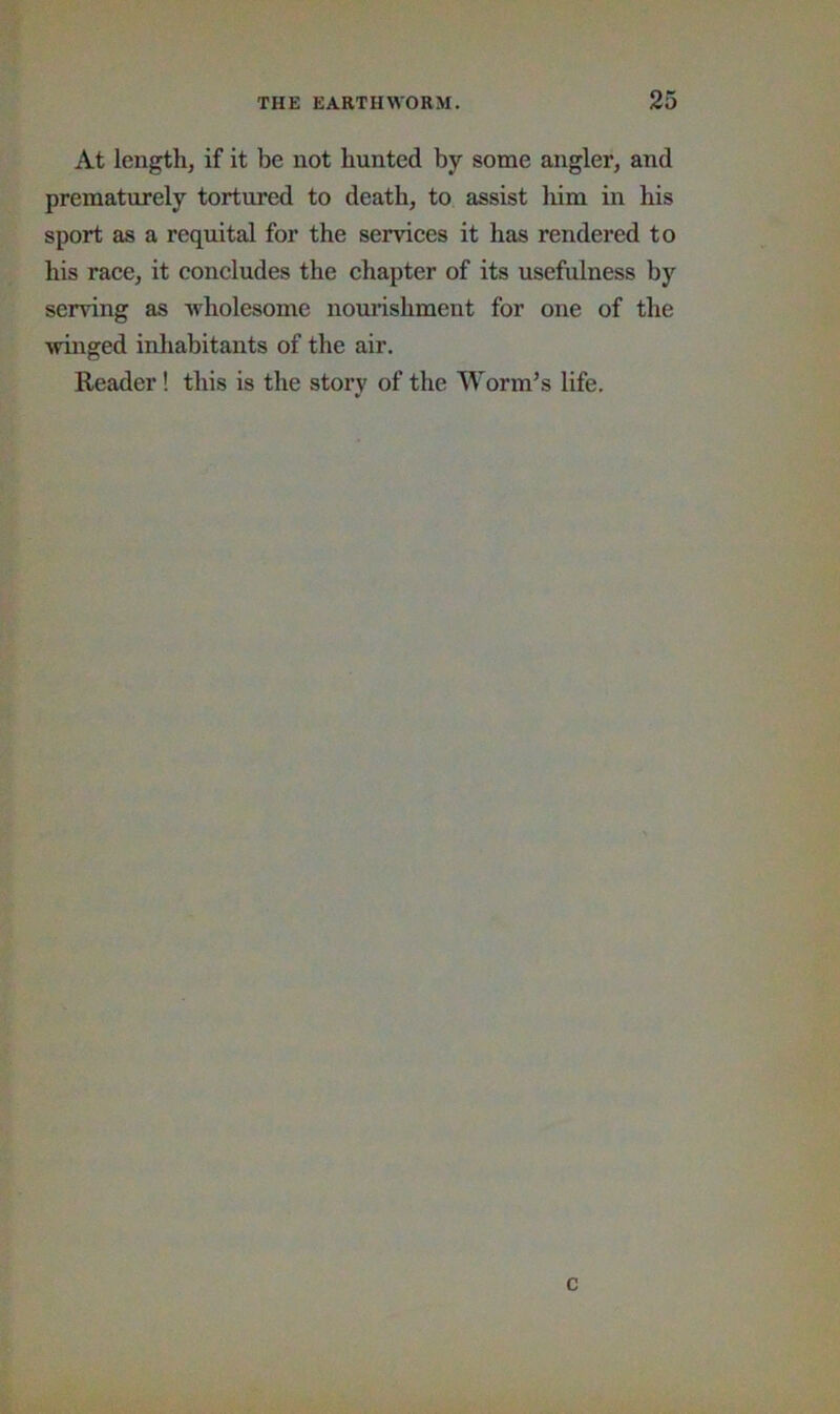 At length, if it be not hunted by some angler, and prematurely tortured to death, to assist liim in his sport as a requital for the sendees it has rendered to his race, it concludes the chapter of its usefulness by serving as wholesome nourishment for one of the winged inhabitants of the air. Reader! this is the story of the Worm’s life. c