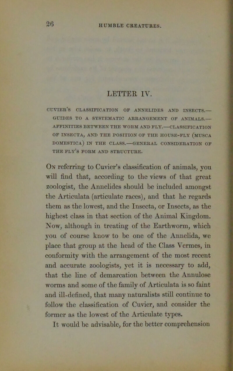 LETTER IV. cuvif.b’s classification of anneltdes and insects.— GUIDES TO A SYSTEMATIC ARRANGEMENT OF ANIMALS.— affinities between the worm and fly.—CLASSIFICATION OF INSECTA, AND THE POSITION OF THE HOUSE-FLY (mUSCA DOMESTICA) in THE CLASS.—GENERAL CONSIDERATION OF THE ply’s form AND STRUCTURE. On referring to Cuvier’s classification of animals, you will find that, according to the views of that great zoologist, the Annelides should be included amongst the Articulata (articulate races), and that he regards them as the lowest, and the Insecta, or Insects, as the highest class in that section of the Animal Kingdom. Now, although in treating of the Earthworm, which you of course know to be one of the Annelida, we place that group at the head of the Class Vermes, in conformity with the arrangement of the most recent and accurate zoologists, yet it is necessary to add, that the line of demarcation between the Annulose worms and some of the family of Articulata is so faint and ill-defined, that many naturalists still continue to follow the classification of Cuvier, and consider the former as the lowest of the Articulate types. It would be advisable, for the better comprehension