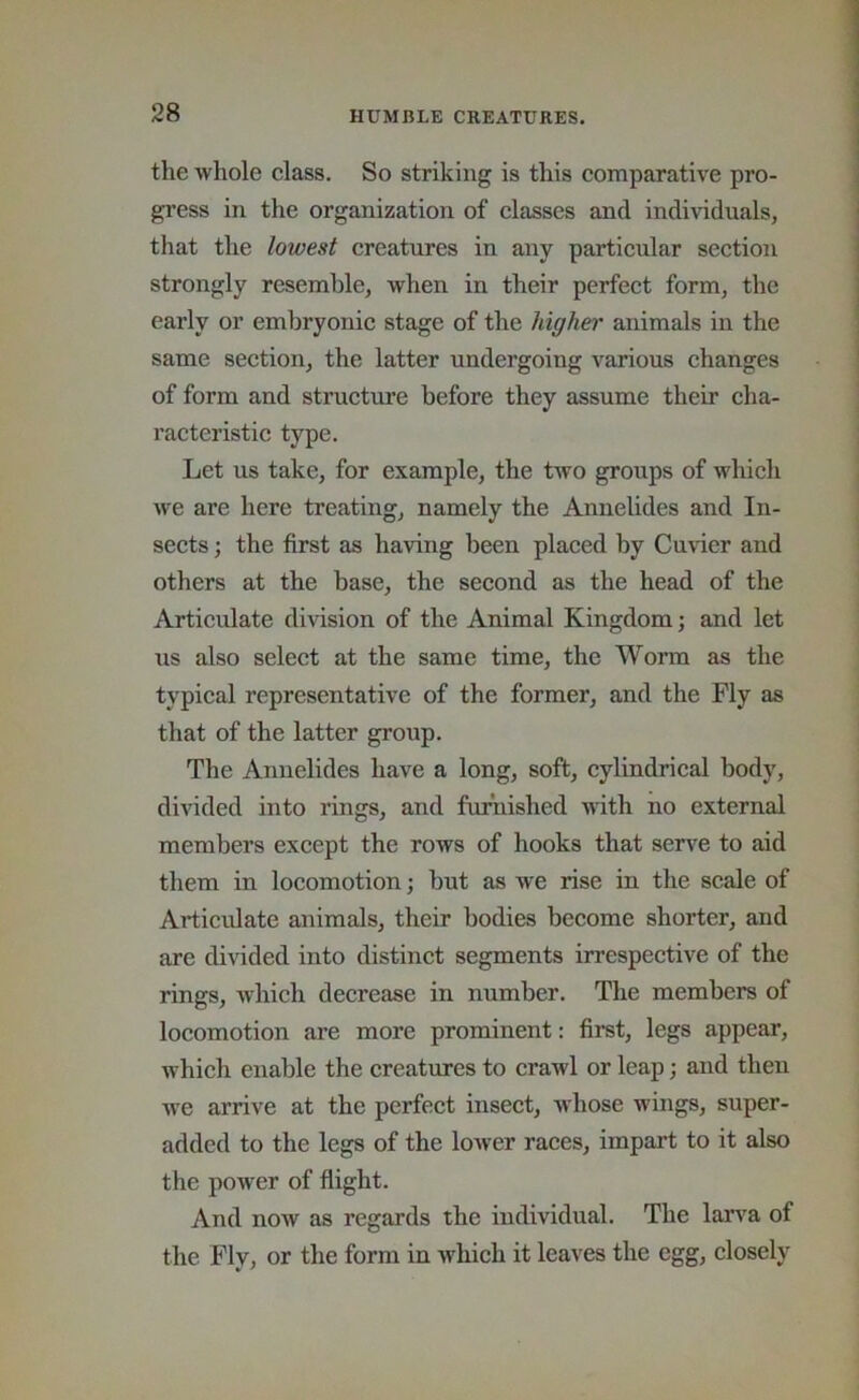 the whole class. So striking is this comparative pro- gress in the organization of classes and individuals, that the lowest creatures in any particular section strongly resemble, when in their perfect form, the early or embryonic stage of the higher animals in the same section, the latter undergoing various changes of form and structm’e before they assume their cha- racteristic type. Let us take, for example, the two groups of which we are here treating, namely the AnneUdes and In- sects ; the first as having been placed by Cuvier and others at the base, the second as the head of the Articulate division of the Animal Kingdom; and let us also select at the same time, the Worm as the typical representative of the former, and the Fly as that of the latter group. The Annelides have a long, soft, cylindrical body, divided into rings, and famished with no external members except the rows of hooks that sen’^e to aid them in locomotion; hut as we rise in the scale of Articulate animals, their bodies become shorter, and are divided into distinct segments irrespective of the rings, which decrease in number. The members of locomotion are more prominent: first, legs appear, which enable the creatures to crawl or leap; and then we arrive at the perfect insect, whose wings, super- added to the legs of the lower races, impart to it also the power of flight. And now as regards the individual. The larva of the Fly, or the form in which it leaves the egg, closely