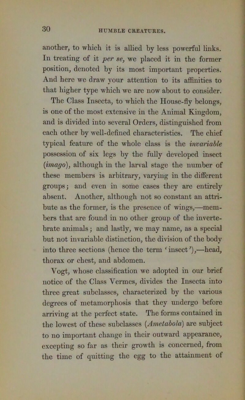 another, to which it is allied by less powerful links. In treating of it jser se, we placed it in the former position, denoted by its most important properties. And here we draw your attention to its affinities to that higher type which we are now about to consider. The Class Insecta, to which the House-fly belongs, is one of the most extensive in the Animal Kingdom, and is divided into several Orders, distinguished from each other by well-defined characteristics. The chief typical feature of the whole class is the invariable possession of six legs by the fuUy developed insect {imago), although in the lan^al stage the number of these members is arbitrary, varyiug in the different groups; and even in some cases they are entirely absent. Another, although not so constant an attii- bute as the former, is the presence of wings,—^mem- bers that are found in no other group of the inverte- brate animals; and lastly, we may name, as a special but not invariable distinction, the division of the body into thi’ee sections (hence the term ‘insect^),—head, thorax or chest, and abdomen. Vogt, whose classification we adopted in our brief notice of the Class Vermes, divides the Insecta into three great subclasses, characterized by the various degrees of metamorphosis that they imdergo before arriving at the perfect state. The forms contained in the lowest of these subclasses [Ametabola) are subject to no important change in their outward appearance, excepting so far as their growth is concerned, from the time of quitting the egg to the attainment of