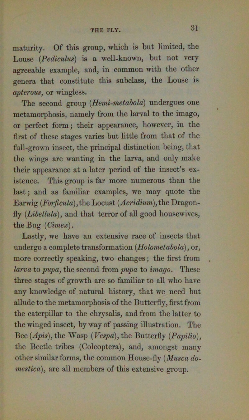 maturity. Of this group, which is but limited, the Louse {Pediculm) is a w'ell-known, but not very agreeable example, and, in common with the other genera that constitute this subclass, the Louse is apterous, or wingless. The second group [Hemi-metabola) undergoes one metamorphosis, namely from the larval to the imago, or perfect form; their appearance, however, in the first of these stages varies but little from that of the full-grown insect, the principal distinction being, that the wings are wanting in the larva, and only make their appearance at a later period of the insect’s ex- istence. This group is far more numerous than the last; and as familiar examples, we may quote the Earwig (Forficula), the Locust {AcHdium), the Dragon- fly (Libellula), and that terror of all good housewives, the Bug {Cimex). Lastly, we have an extensive race of insects that undergo a complete transformation {Holometabold), or, more correctly speaking, two changes; the first from larva to pupa, the second from pupa to imago. These three stages of growth are so familiar to aU who have any knowledge of natural history, that we need but allude to the metamorphosis of the Butterfly, first from the caterpillar to the chrysalis, and from the latter to the winged insect, by way of passing illustration. The Bee {Apis), the Wasp {Vesj)a), the ButteiHy {Papilio), the Beetle tribes (Coleoptera), and, amongst many other similar forms, the common House-fly {Musca do- mes tica), are all members of this extensive gi’oup.