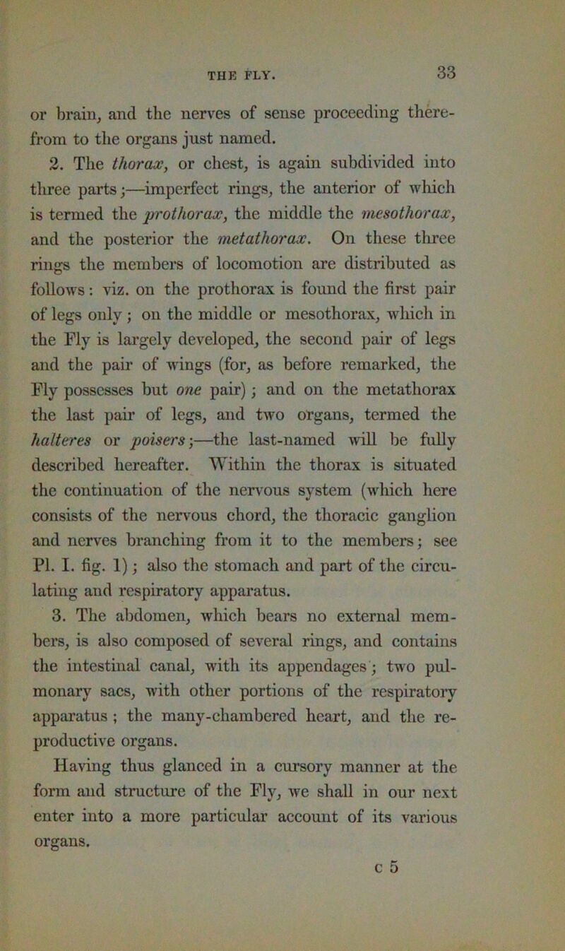 or brain, and the nen^es of sense proceeding there- from to tlie organs just named. 2. The thorax, or chest, is again subdivided into tluee parts;—imperfect rings, the anterior of which is termed the prothorax, the middle the mesothorax, and the posterior the metathorax. On these tliree riims the members of locomotion are distributed as O follows: viz. on the prothorax is found the first pair of legs only; on the middle or mesothorax, which in the Fly is largely developed, the second pair of legs and the pair of wings (for, as before remarked, the Fly possesses but one pair); and on the metathorax the last pair of legs, and two organs, termed the halteres or poisers;—the last-named will be fully described hereafter. Within the thorax is situated the continuation of the nervous system (which here consists of the nervous chord, the thoracic ganglion and nerves branching from it to the members; see PI. I. fig. 1); also the stomach and part of the circu- lating and respiratory apparatus. 3. The abdomen, which bears no external mem- bers, is also composed of several rings, and contains the intestinal canal, with its appendages ; two pul- monary sacs, with other portions of the respiratory apparatus ; the many-chambered heart, and the re- productive organs. Having thus glanced in a cursory manner at the form and structure of the Fly, we shall in our next enter into a more particular account of its various organs.