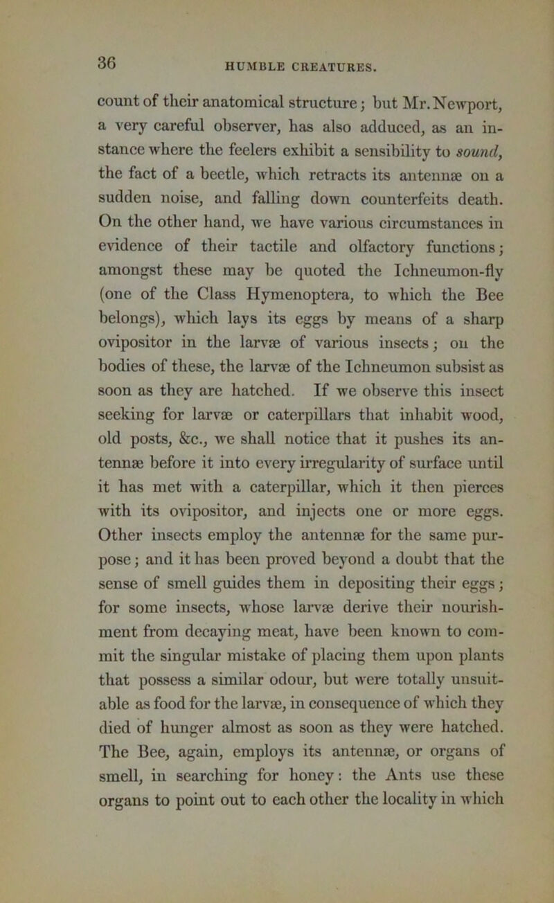 count of their anatomical structure; but Mr. Newport, a very careful observer, has also addueed, as an in- stanee where the feelers exhibit a sensibility to sound, the fact of a beetle, whieh retracts its antennae on a sudden noise, and falling down eounterfeits death. On the other hand, we have various circumstanees in evidence of their taetile and olfactory functions; amongst these may be quoted the Ichneumon-fly (one of the Class Hymenoptera, to which the Bee belongs), which lays its eggs by means of a sharp ovipositor in the larvae of various insects; on the bodies of these, the larv^ae of the Iclmeumon subsist as soon as they are hatched. If we observe this insect seeking for larvae or caterpillars that inhabit wood, old posts, &c., we shall notice that it pushes its an- tennae before it into every irregularity of surface until it has met with a caterpillar, which it then pierces with its ovipositor, and injects one or more eggs. Other insects employ the antennae for the same pur- pose ; and it has been proved beyond a doubt that the sense of smell guides them in depositing their eggs; for some insects, w^hose larvae derive their nourish- ment from decaying meat, have been known to com- mit the singular mistake of placing them upon plants that possess a similar odour, but were totally unsuit- able as food for the larvae, in consequence of which they died of hunger almost as soon as they were hatched. The Bee, again, employs its antennae, or organs of smell, in searching for honey: the Ants use these organs to point out to each other the locality in which