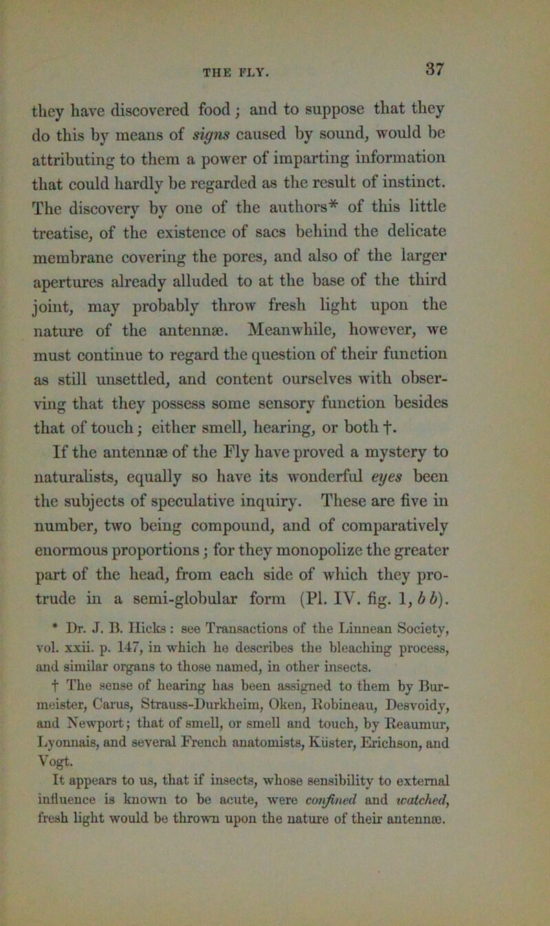 they have discovered food; and to suppose that they do this by means of signs caused by sound, would be attributing to them a power of imparting information that could hardly be regarded as the result of instinct. The discovery by one of the authors* of this little treatise, of the existence of sacs behind the delicate membrane covering the pores, and also of the larger apertures already alluded to at the base of the third joint, may probably throw fresh light upon the nature of the antennae. Meanwhile, however, we must continue to regard the question of their function as still unsettled, and content ourselves with obser- ving that they possess some sensory function besides that of touch; either smell, hearing, or both f- If the antennae of the Fly haA^e proved a mystery to naturalists, equally so have its wonderful eyes been the subjects of speculative inquiry. These are five in number, tAVO being compound, and of comparatively enormous proportions; for they monopolize the greater part of the head, from each side of Avhich they pro- trude in a semi-globular form (PL IV. fig. \,bb). * Dr. J. B. Hicks : see Transactions of the Linnean Society, vol. xxii. p. 147, in which he describes the bleaching process, and siniilar organs to those named, in other insects. t The sense of hearing has been assigned to them by Bur- meister, Cai’us, Strauss-Diirkheim, Oken, Kobineau, Desvoidy, and NeAvport j that of smell, or smell and touch, by E^aumur, liyonnais, and several French anatomists, Kiister, Eadchson, and Vogt. It appears to us, that if insects, whose sensibility to external influence is knoAAUi to be acute, were confined and tcatched, fresh light would be thrown upon the uatm’e of their autennm.
