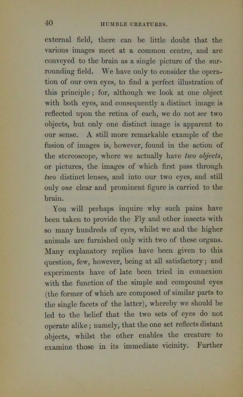 external field, there can be little doubt that the various images meet at a common centre, and are conveyed to the brain as a single picture of the sur- rounding field. We have only to consider the opera- tion of our own eyes, to find a perfect illustration of this principle; for, although we look at one object with both eyes, and consequently a distinct image is reflected upon the retina of each, we do not see two objects, hut only one distinct image is apparent to oiir sense. A stiU more remarkable example of the fusion of images is, however, foimd in the action of the stereoscope, where we actually have two objects, or pictures, the images of which first pass through two distinct lenses, and into our two eyes, and stiU only one clear and prominent figure is carried to the brain. You will perhaps inquire why such pains have been taken to provide the Fly and other insects with so many hundreds of eyes, whilst we and the higher animals are furnished only with two of these organs. Many explanatory replies have been given to this question, few, however, being at all satisfactory; and experiments have of late been tried in connexion with the function of the simple and compound eyes (the former of which are composed of similar parts to the single facets of the latter), whereby we should be led to the belief that the two sets of eyes do not operate alike; namely, that the one set reflects distant objects, whilst the other enables the creature to examine those in its immediate vicinity. Further