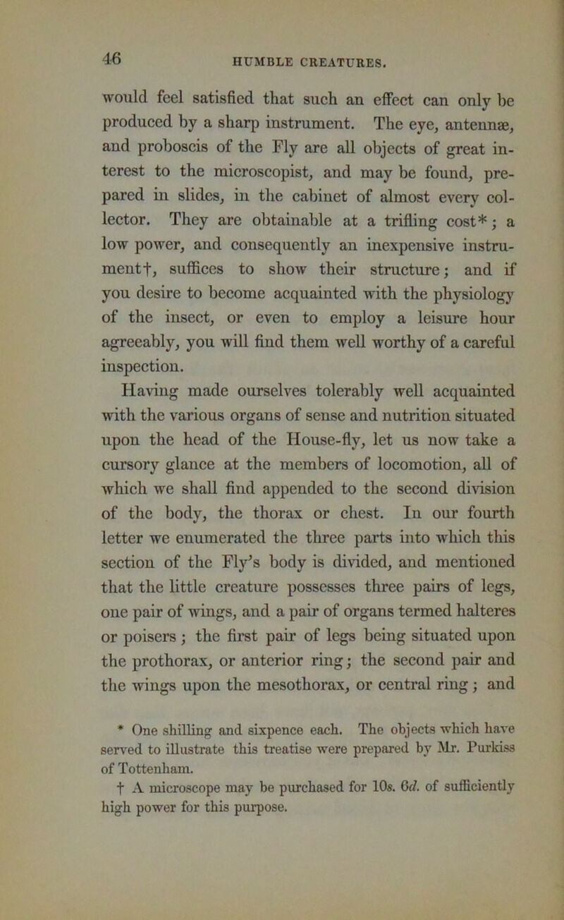would feel satisfied that such an effect can only be produced by a sharp instrument. The eye, antennae, and proboscis of the Fly are all objects of great in- terest to the microscopist, and may be found, pre- pared in slides, in the cabinet of almost every col- lector. They are obtainable at a trifling cost*; a low power, and consequently an inexpensive instru- ment f, suffices to show their structure; and if you desire to become acquainted with the physiologj^ of the insect, or even to employ a leisure hour agreeably, you will find them well worthy of a careful inspection. Having made ourselves tolerably well acquainted with the various organs of sense and nutrition situated upon the head of the House-fly, let us now take a cursory glance at the members of locomotion, all of which we shall find appended to the second dmsion of the body, the thorax or chest. In our fourth letter we enumerated the three parts into which this section of the Fly^s body is divided, and mentioned that the little creature possesses three pairs of legs, oiie pair of wings, and a pair of organs termed halteres or poisers ; the first pair of legs being situated upon the prothorax, or anterior ring; the second pair and the wings upon the mesothorax, or central ring; and * One shilling and sixpence each. The objects which have sensed to illustrate this treatise were prepared by Mr. Purkiss of Tottenham. t A microscope may be purchased for lOs. 6d. of sufficiently high power for this purpose.