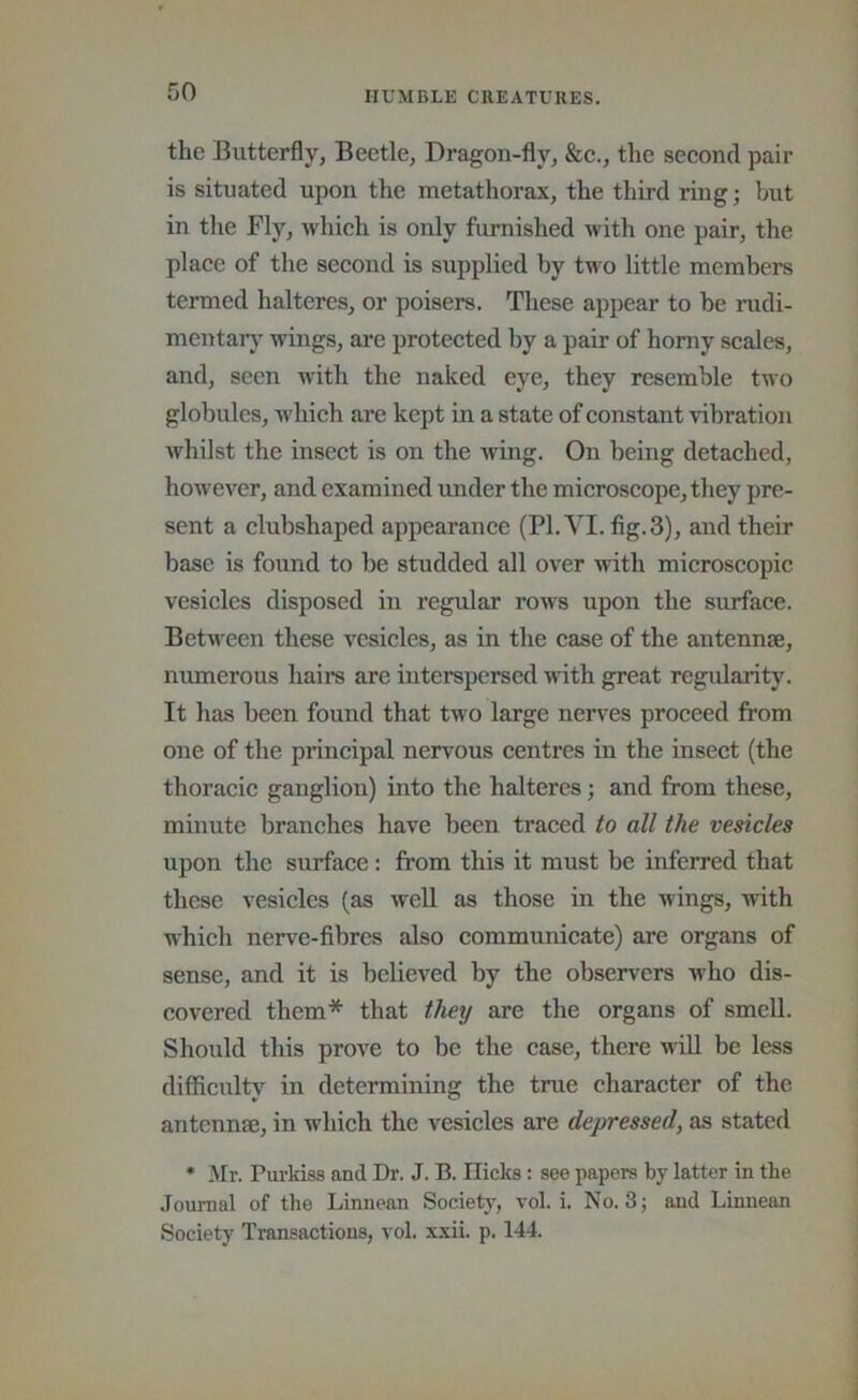 the Butterfly, Beetle, Dragon-fly, &c., the second pair is situated upon the metathorax, the third ring; but in the Fly, which is only furnished with one pair, the place of the second is supplied by two little members termed haltcres, or poisers. These appear to be rudi- mentar}’ wings, ai’e protected by a pair of horny scales, and, seen with the naked eye, they resemble two globules, which are kept in a state of constant vibration whilst the insect is on the wing. On being detached, however, and examined under the microscope, they pre- sent a clubshaped appearance (PI. VI. fig. 3), and their base is found to be studded all over with microscopic vesicles disposed in regular rows upon the surface. Between these vesicles, as in the case of the antennse, numerous hairs are interspersed Muth great regvdarity. It has been found that two large nerves proceed from one of the principal nervous centres in the insect (the thoracic ganglion) into the halteres; and from these, minute branches have been traced to all the vesicles upon the surface: from this it must be inferred that these vesicles (as well as those in the wings, with which nerve-fibres also communicate) are organs of sense, and it is believed by the observers who dis- covered them* that they are the organs of smell. Should this prove to be the case, there will be less difficulty in determining the true character of the antennje, in which the vesicles are depressed, as stated * Mr. Purkiss and Dr. J. B. Hicks: see papers by latter in the .Toumal of the Linnean Society, vol. i. No. 3; and Linnean Society Transactions, vol. x.xii. p. 144.