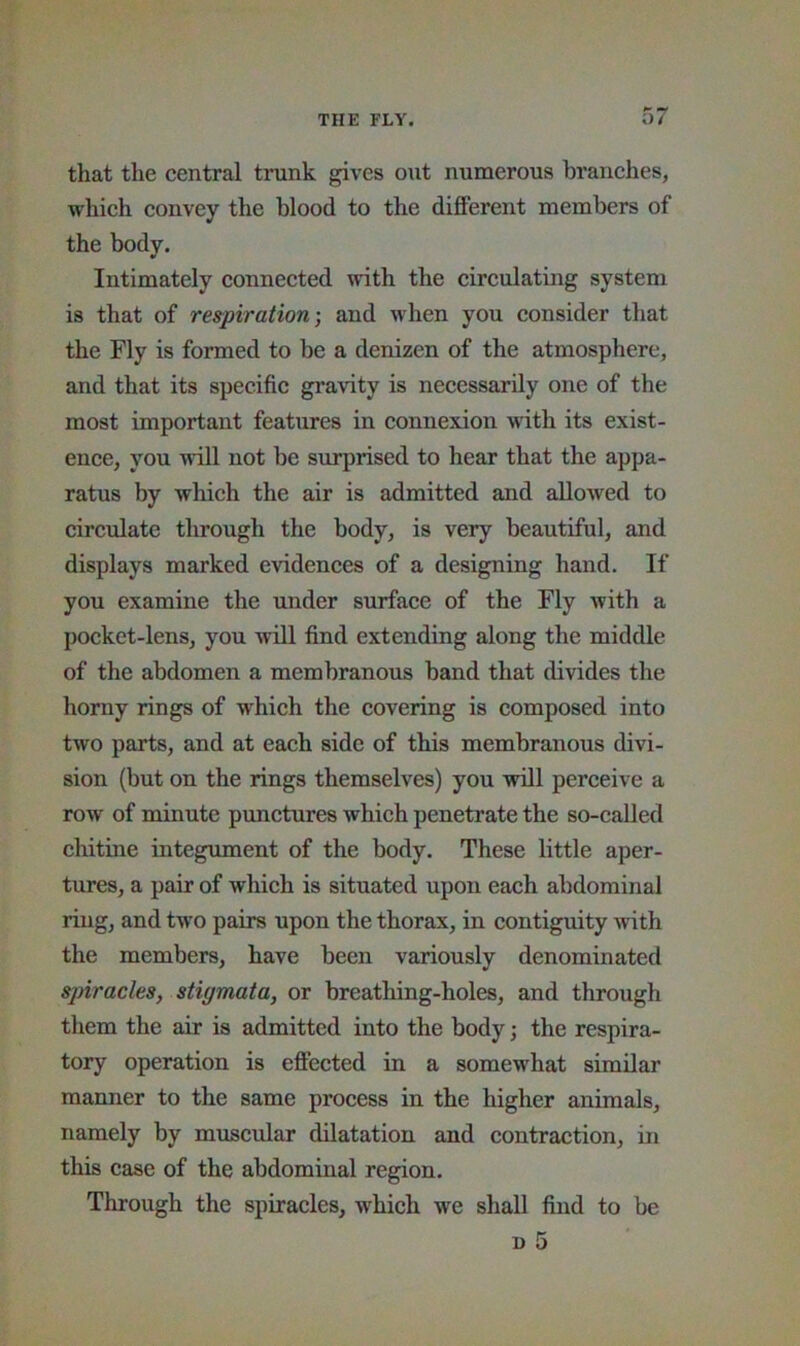 that the central trunk gives out numerous branches, which convey the blood to the different members of the body. Intimately connected with the circulating system is that of respiration] and when you consider that the Fly is formed to be a denizen of the atmosphere, and that its specific gravity is necessarily one of the most important features in connexion with its exist- ence, you -nill not be surprised to hear that the appa- ratus by which the air is admitted and allowed to circulate through the body, is very beautiful, and displays marked evidences of a designing hand. If you examine the under surface of the Fly with a pocket-lens, you Avill find extending along the middle of the abdomen a membranous band that divides the horny rings of which the covering is composed into two parts, and at each side of this membranous divi- sion (but on the rings themselves) you will perceive a row of minute punctures which penetrate the so-called chitine integument of the body. These little aper- tures, a pair of which is situated upon each abdominal ring, and two pairs upon the thorax, in contiguity with the members, have been variously denominated spiracles, stigmata, or breathing-holes, and through them the air is admitted into the body; the respira- tory operation is effected in a somewhat similar manner to the same process in the higher animals, namely by muscular dilatation and contraction, in this case of the abdominal region. Through the spiracles, which we shall find to be