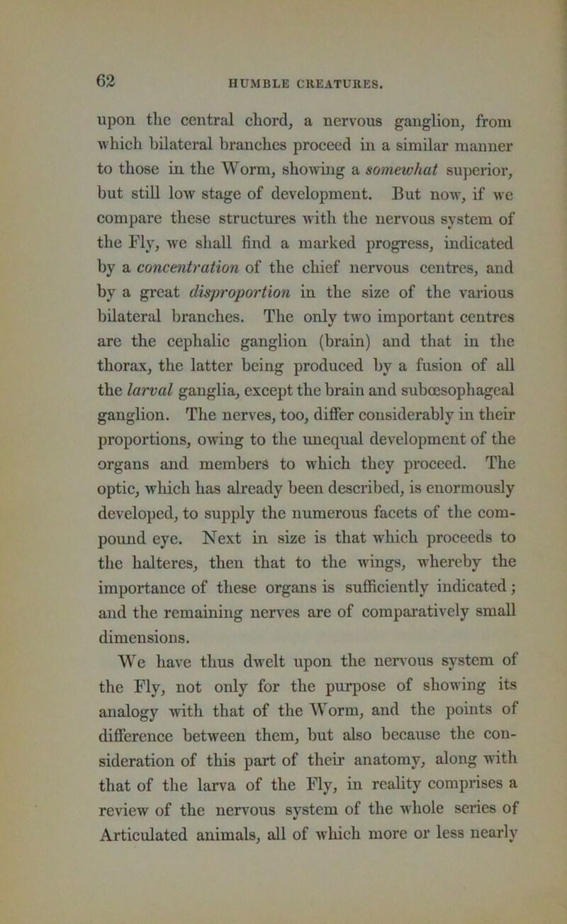 upon tlie central chord, a nervous ganglion, from which bilateral branehes proeeed in a similar manner to those in the Worm, showing a somewhat superior, but still low stage of development. But now, if we compare these struetures with the nervous system of the Fly, we shall find a marked progress, indicated by a concentration of the chief nervous centres, and by a great disproportion in the size of the various bilateral branches. The only two important centres are the cephalic ganglion (brain) and that in the thorax, the latter being produced by a fusion of all the larval ganglia, except the brain and suboesophageal ganglion. The nerves, too, differ considerably in their proportions, owing to the tmequal development of the organs and members to which they proceed. The optic, which has already been desci’ibed, is enormously developed, to supply the numerous facets of the com- pound eye. Next in size is that which proceeds to the halteres, then that to the wings, whereby the importance of these organs is sufficiently indicated; and the remaining nerves are of compai’atively small dimensions. We have thus dwelt upon the nen'ous system of the Fly, not only for the purpose of showing its analogy with that of the Worm, and the points of difference between them, but also because the con- sideration of this part of their anatomy, along with that of the larva of the Fly, in reality comprises a review of the nervous system of the w'hole series of Articulated animals, all of which more or less nearly