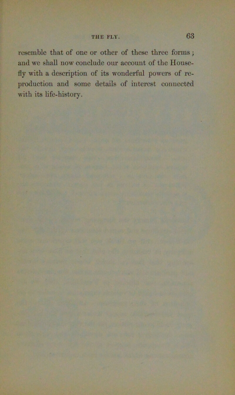 resemble that of one or other of these three forms; and we shall now conclude our account of the House- fly with a description of its wonderful powers of re- production and some details of interest connected with its hfe-histoiy.