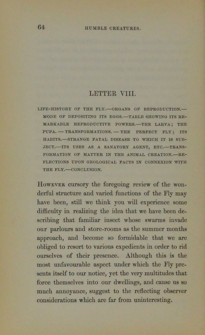 LETTER VIII. LIFE-HISTORY OP THE FLY. ORGANS OF REPRODUCTION.— MODE OF DEPOSITING ITS EGGS.—TABLE SHOWING ITS RE- MARKABLE REPRODDCTITO POWERS.—THE LARVA; THE PUPA. — TRANSFORMATIONS. — THE PERFECT FLY ; ITS HABITS.—STRANGE FATAL DISEASE TO V'HICH IT IS SUB- JECT.—ITS USES AS A SANATORY AGENT, ETC.—TRANS- FORMATION OP MATTER IN THE ANIMAL CREATION.—RE- FLECTIONS UPON GEOLOGICAL FACTS IN CONNEXION WITH THE FLY.—CONCLUSION. However cursory the foregoing review of the won- derful structure and varied functions of the Fly may have been, stdl we think you will experience some difficulty in realizing the idea that we have been de- scribing that familiar insect whose swarms invade our parlours and store-rooms as the summer months approach, and become so formidable that we are obliged to resort to various expedients in order to rid ourselves of their presence. Although this is the most unfavourable aspect under which the Fly pre- sents itself to our notice, yet the very multitudes that force themselves into our dwellings, and cause us so much annoyance, suggest to the reflecting observer considerations which are far from uninteresting.