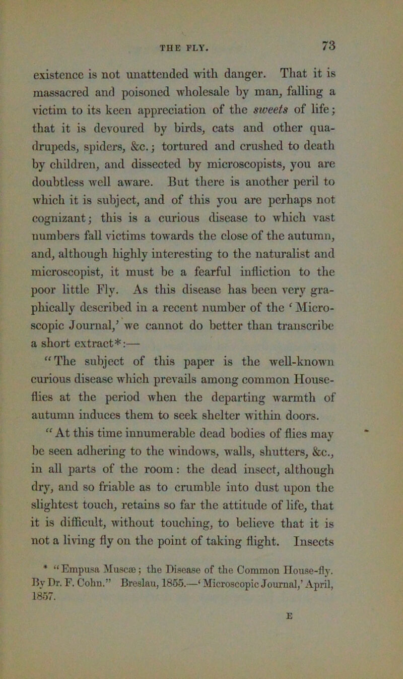 existence is not unattended with danger. That it is massacred and poisoned wholesale by man, falling a victim to its keen appreciation of the sweets of life; that it is devoured by birds, cats and other qua- drupeds, spiders, &c.; tortured and crushed to death by children, and dissected by microscopists, you are doubtless Avell aware. But there is another peril to which it is subject, and of this you are perhaps not cognizant; this is a curious disease to which vast numbers fall victims towards the close of the autumn, and, although highly interesting to the naturalist and microscopist, it must be a fearful infliction to the poor little Fly. As this disease has been very gra- phically described in a recent number of the ‘ Micro- scopic Journal,^ we cannot do better than transcribe a short extract*:— “The subject of this paper is the well-knoMui curious disease which prevails among common House- flies at the period when the departing wannth of autumn induces them to seek shelter within doors. “ At this time innumerable dead bodies of flies may be seen adhering to the windows, walls, shutters, &c., in all parts of the room: the dead insect, although dry, and so friable as to crumble into dust upon the slightest touch, retains so far the attitude of life, that it is difficult, Avithout touching, to believe that it is not a living fly on the point of taking flight. Insects * “Empusa Muscae; the Disease of the Common House-fly. By Dr. F. Cohn.” Breslau, 1855.—‘ Microscopic Journal,’ April, 1857. E