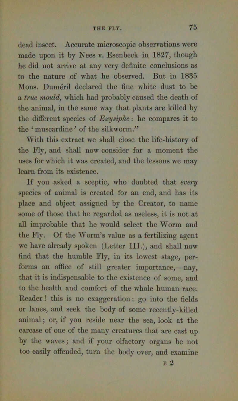 dead insect. Accurate microscopic observations were made upon it by Nees v. Esenbeck in 1827, though he did not arrive at any very definite conclusions as to the nature of what he observed. But in 1835 Mons. Dumeril declared the fine white dust to be a true mould, which had probably caused the death of the animal, in the same way that plants are killed by the difierent species of Eocysiphe: he compares it to the ‘ muscardine ’ of the silkworm.” With this extract we shall close the life-history of the Fly, and shall now consider for a moment the uses for which it was created, and the lessons we may learn from its existence. If you asked a sceptic, who doubted that every species of animal is created for an end, and has its place and object assigned by the Creator, to name some of those that he regarded as useless, it is not at all improbable that he Avould select the Worm and the Fly. Of the Worm’s value as a fertilizing agent we have already spoken (Letter III.), and shall now find that the humble Fly, in its lowest stage, per- forms an office of still greater importance,—nay, that it is indispensable to the existence of some, and to the health and comfort of the whole human race. Reader! this is no exaggeration: go into the fields or lanes, and seek the body of some recently-killed animal; or, if you reside near the sea, look at the carcase of one of the many creatures that are cast up by the waves; and if your olfactory organs be not too easily offended, turn the body over, and examine E 2