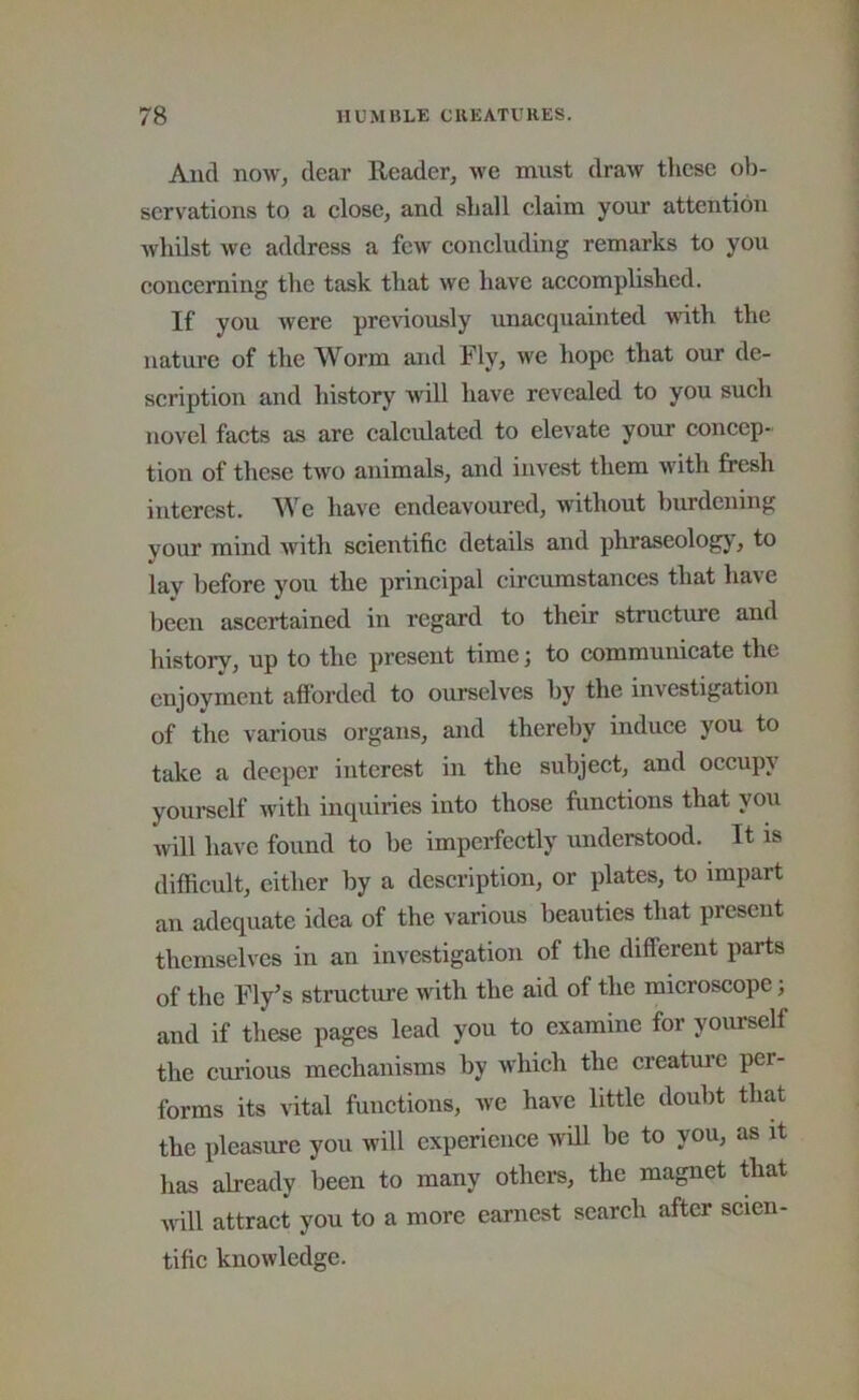 And now, dear Reader, we mnst draw these ob- servations to a close, and shall claim your attention whilst we address a few concluding remarks to you concerning the task that we have accomplished. If you were pre\'iously unacquainted with the nature of the Worm and Fly, we hope that our de- scription and history will have revealed to you such novel facts as are calculated to elevate your concep- tion of these two animals, and invest them with fresh interest. We have endeavoured, without burdening your mind with scientific details and phraseology, to lay before you the principal circumstances that have been ascertained in regard to their structure and history, up to the present time; to communicate the enjoyment afl’orded to ourselves by the investigation of the various organs, and thereby induce you to take a deeper interest in the subject, and occupy yourself Avith inquiries into those functions that you Avill have found to be imperfectly understood. It is difficult, cither by a description, or plates, to impart an adequate idea of the various beauties that present themselves in an investigation of the different parts of the Fly^s structure with the aid of the microscope; and if these pages lead you to examine for yourself the curious mechanisms by Avhich the creatui’e per- forms its vital functions, we have little doubt that the pleasure you will experience will be to you, as it has already been to many others, the magnet that will attract you to a more earnest search after scien- tific knowledge.