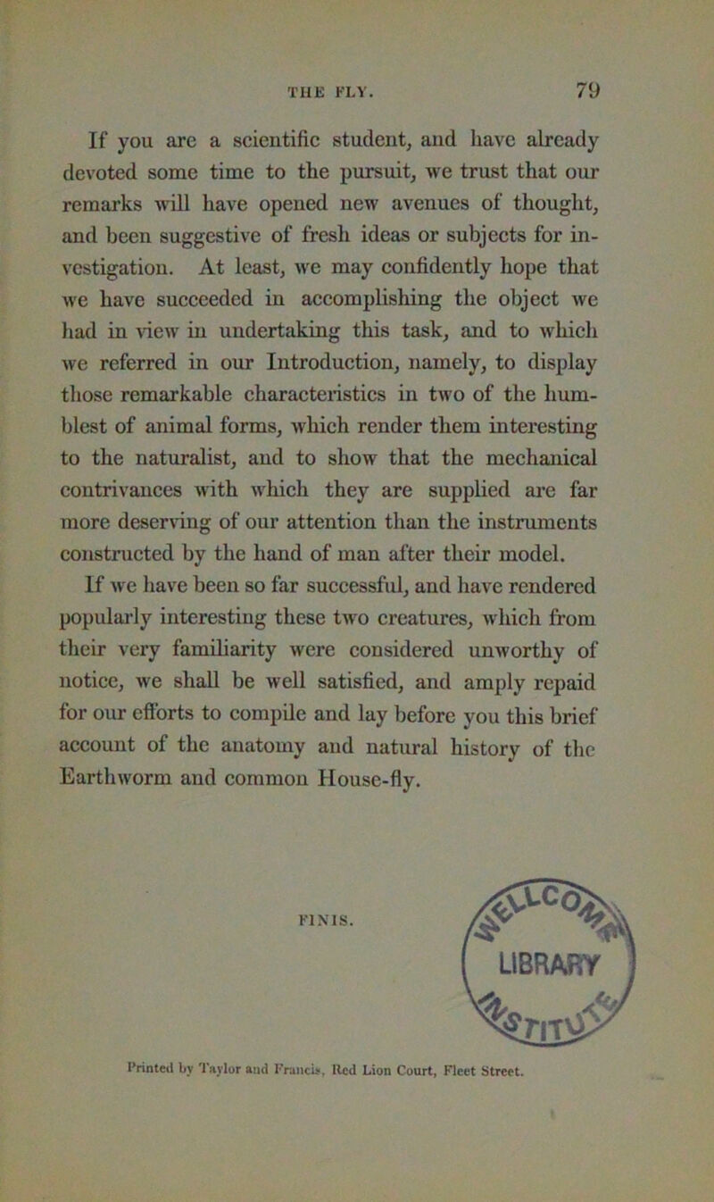If you are a scientific student, and have already devoted some time to the pursuit, we trust that our remarks will have opened new avenues of thought, and been suggestive of fresh ideas or subjects for in- vestigation. At least, we may confidently hope that we have succeeded in accomplishing the object we had in ^dew in undertaking this task, and to which Ave referred in our Introduction, namely, to display those remarkable characteristics in tAvo of the hum- blest of animal forms, Avhich render them interesting to the naturalist, and to show that the mechanical contrivances Avith AA^hich they are supplied are far more deservdng of our attention than the instruments constructed by the hand of man after their model. If Ave have been so far successful, and have rendered populai'ly interesting these tAvo creatures, Avhich from their very familiarity were considered unworthy of notice, Ave shall be well satisfied, and amply repaid for our efforts to compile and lay before you this brief account of the anatomy and natural history of the EartliAvorm and common House-fly. FINIS. Printed by Taylor and Francis, Red Lion Court, Fleet Street.