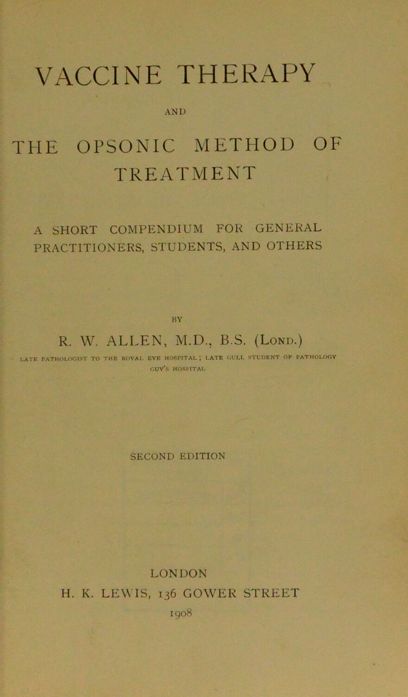 AND THE OPSONIC METHOD OF TREATMENT A SHORT COMPENDIUM FOR GENERAL PRACTITIONERS, STUDENTS, AND OTHERS BY R. W. ALLEN, M.D., B.S. (Lond.) LATE PATHOLOGIST TO THE ROYAL EYE HOSPITAL; LATE GULL STUDENT OF PATHOLOGY guy’s HOSPITAL SECOND EDITION LONDON H. K. LEWIS, 136 GOWER STREET 1908