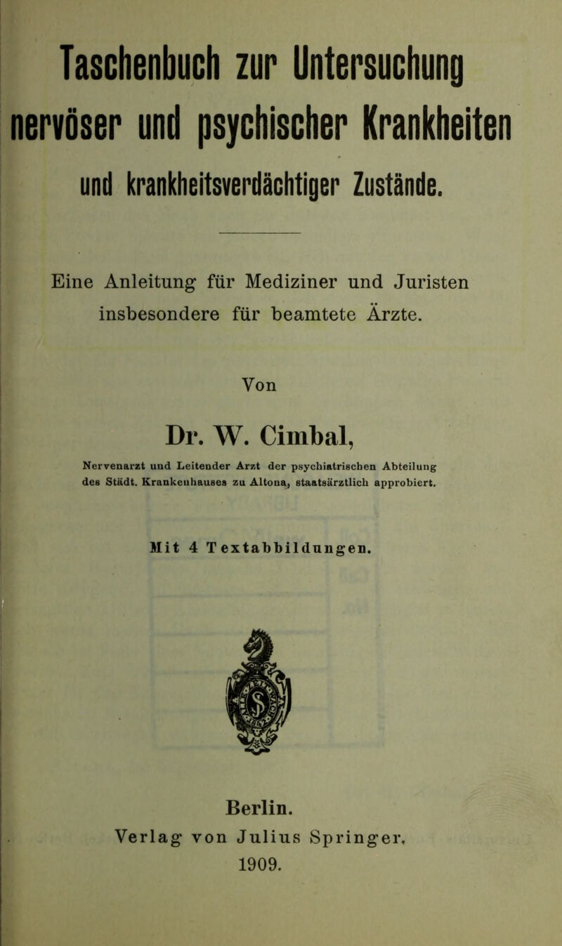 Taschenbuch zur Untersuchung nervöser und psychischer Krankheiten und krankheitsverdächtigBr Zustände. Eine Anleitung für Mediziner und Juristen insbesondere für beamtete Ärzte. Von Dr. W. Cimbal, Nervenarzt und Leitender Arzt der psychiatrischen Abteilung des Stadt. Krankeuhauses zu Altona, staatsärztlich approbiert. Mit 4 Textabbildungen. Berlin. Verlag von Julius Springer, 1909.