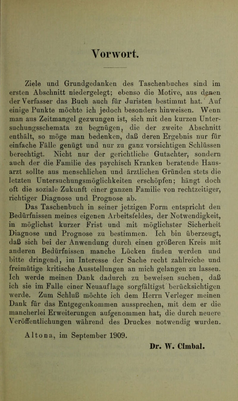 Vorwort. Ziele und Grundgedanken des Taschenbuches sind im ersten Abschnitt niedergelegt; ebenso die Motive, aus d^en der Verfasser das Buch auch für Juristen bestimmt hat.' Auf einige Punkte möchte ich jedoch besonders hin weisen. Wenn man aus Zeitmangel gezwungen ist, sich mit den kurzen Unter- suchungsschemata zu begnügen, die der zweite Abschnitt enthält, so möge man bedenken, daß deren Ergebnis nur für einfache Fälle genügt und nur zu ganz vorsichtigen Schlüssen berechtigt. Nicht nur der gerichtliche Gutachter, sondern auch der die Familie des psychisch Kranken beratende Haus- arzt sollte aus menschlichen und ärztlichen Gründen stets die letzten Untersuchungsmöglichkeiten erschöpfen; hängt doch oft die soziale Zukunft einer ganzen Familie von rechtzeitiger, richtiger Diagnose und Prognose ab. Das Taschenbuch in seiner jetzigen Form entspricht den Bedürfnissen meines eigenen Arbeitsfeldes, der Notwendigkeit, in möglichst kurzer Frist und mit möglichster Sicherheit Diagnose und Prognose zu bestimmen. Ich bin überzeugt, daß sich bei der Anwendung durch einen größeren Kreis mit anderen Bedürfnissen manche Lücken finden werden und bitte dringend, im Interesse der Sache recht zahlreiche und freimütige kritische Ausstellungen an mich gelangen zu lassen. Ich werde meinen Dank dadurch zu beweisen suchen, daß ich sie im Falle einer Neuauflage sorgfältigst berücksichtigen Averde. Zum Schluß möchte ich dem Herrn Verleger meinen Dank für das Entgegenkommen aussprechen, mit dem er die mancherlei Erweiterungen aufgenommen hat, die durch neuere Veröffentlichungen während des Druckes notwendig wurden. Altona, im September 1909. Dr. W. Cimbal.