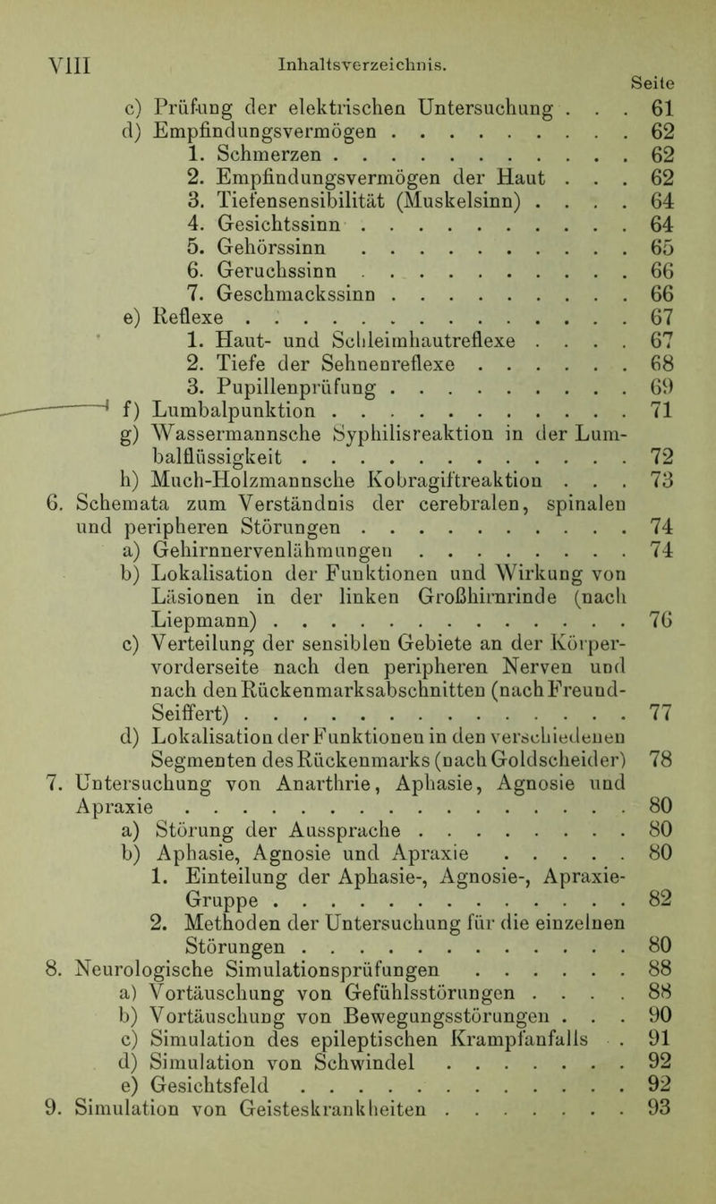 Seite c) Prüfung der elektrischen Untersuchung ... 61 d) Empfindungsvermögen 62 1. Schmerzen 62 2. Empfindungsvermögen der Haut ... 62 3. Tiefensensibilität (Muskelsinn) .... 64 4. Gesichtssinn 64 5. Gehörssinn 65 6. Geruchssinn 66 7. Geschmackssinn 66 e) Reflexe 67 1. Haut- und Sclileimhautreflexe .... 67 2. Tiefe der Sehnenreflexe 68 3. Pupillenprüfung 69 f) Lumbalpunktion 71 g) Wassermannsche Syphilisreaktion in der Luni- balflüssigkeit 72 h) Much-Holzmannsche Kobragiftreaktion ... 73 6. Schemata zum Verständnis der cerebralen, spinalen und peripheren Störungen 74 a) Gehirnnervenlähmungen 74 b) Lokalisation der Funktionen und Wirkung von Läsionen in der linken Großhirnrinde (nach Liepmann) 76 c) Verteilung der sensiblen Gebiete an der Körper- vorderseite nach den peripheren Nerven und nach den Rückenmarksabschnitten (nachFreuud- Seiffert) 11 d) Lokalisation der Funktionen in den verschiedenen Segmenten des Rückenmarks (nach Goldscheider) 78 7. Untersuchung von Anarthrie, Aphasie, Agnosie und Apraxie 80 a) Störung der Aussprache 80 b) Aphasie, Agnosie und Apraxie 80 1. Einteilung der Aphasie-, Agnosie-, Apraxie- Gruppe 82 2. Methoden der Untersuchung für die einzelnen Störungen 80 8. Neurologische Simulationsprüfungen 88 a) Vortäuschung von Gefühlsstörungen .... 88 b) Vortäuschung von Bewegungsstörungen ... 90 c) Simulation des epileptischen Krampfanfalls . 91 d) Simulation von Schwindel 92 e) Gesichtsfeld 92 9. Simulation von Geisteskranklieiten 93