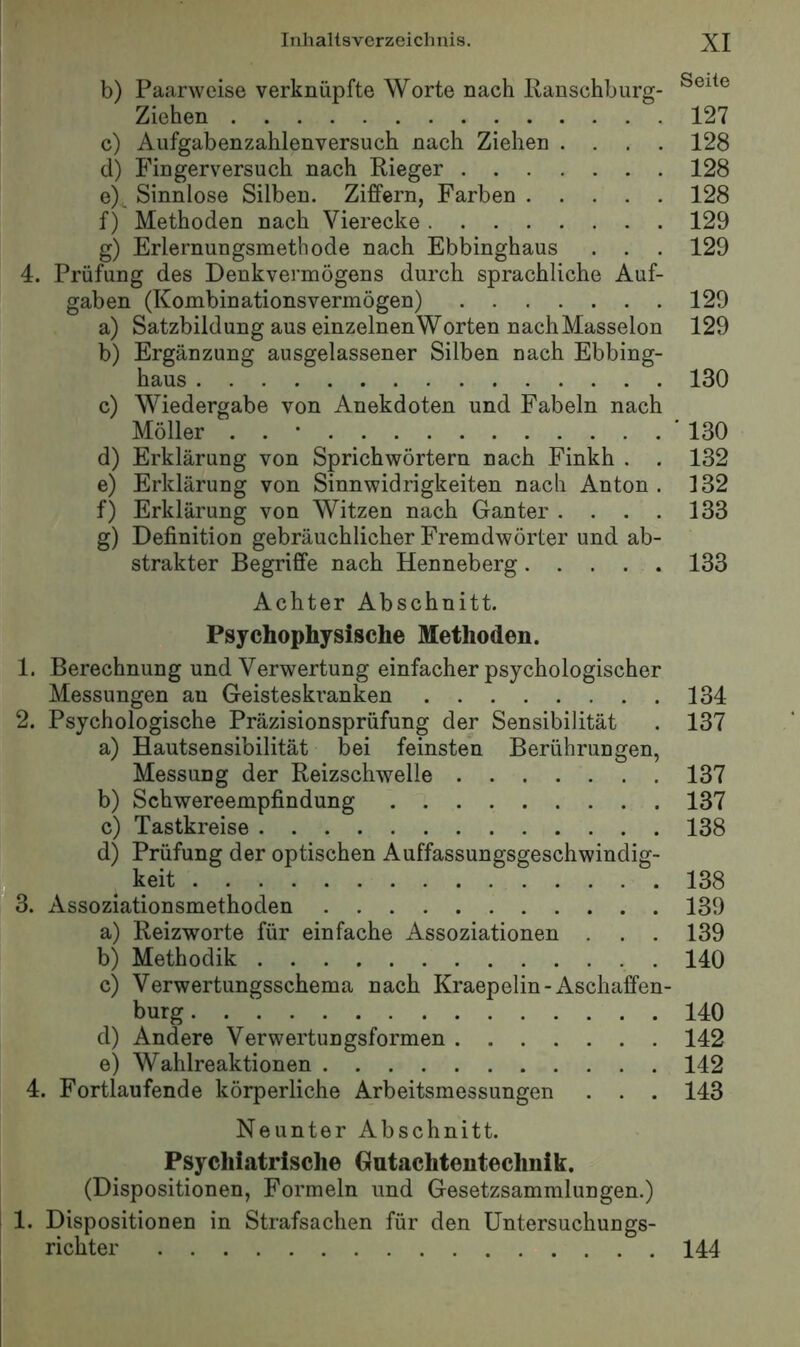 b) Paarweise verknüpfte Worte nach Ranschburg- Ziehen 127 c) Aufgabenzahlenversuch nach Ziehen .... 128 d) Fingerversuch nach Rieger 128 e) . Sinnlose Silben. Ziffern, Farben 128 f) Methoden nach Vierecke 129 g) Erlernungsmethode nach Ebbinghaus . . . 129 4. Prüfung des Denkvermögens durch sprachliche Auf- gaben (Kombinationsvermögen) 129 a) Satzbildung aus einzelnen Worten nach Masseion 129 b) Ergänzung ausgelassener Silben nach Ebbing- haus 130 c) Wiedergabe von Anekdoten und Fabeln nach Möller . . ' * 130 d) Erklärung von Sprichwörtern nach Finkh . . 132 e) Erklärung von Sinnwidrigkeiten nach Anton . 132 f) Erklärung von Witzen nach Ganter . . . . 133 g) Definition gebräuchlicher Fremdwörter und ab- strakter Begriffe nach Henneberg 133 Achter Abschnitt. Psychophysische Methoden. 1. Berechnung und Verwertung einfacher psychologischer Messungen au Geisteskranken 2. Psychologische Präzisionsprüfung der Sensibilität a) Hautsensibilität bei feinsten Berührungen, Messung der Reizschwelle b) Schwereempfindung _ c) Tastkreise d) Prüfung der optischen Auffassungsgeschwindig- keit “ 3. Assoziationsmethoden a) Reizworte für einfache Assoziationen . . . b) Methodik c) Verwertungsschema nach Kraepelin-Aschaffen ^ bürg d) Andere Verwertungsformen e) Wahlreaktionen 4. Fortlaufende körperliche Arbeitsmessungen . . . Neunter Abschnitt. Psychiatrische Gutachteutechnik. (Dispositionen, Formeln und Gesetzsammlungen.) I 1. Dispositionen in Strafsachen für den Untersuchungs- richter 144 134 137 137 137 138 138 139 139 140 140 142 142 143