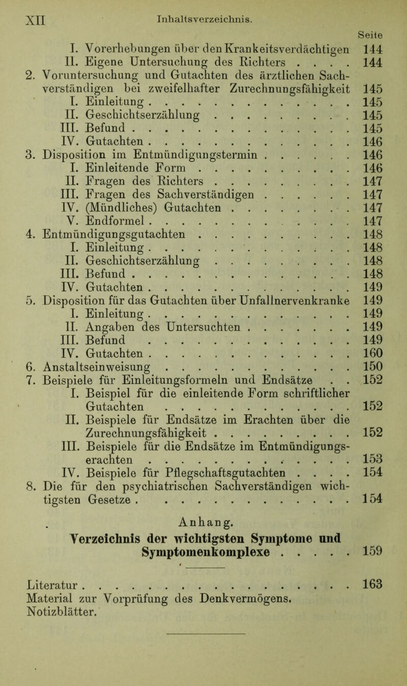 Seile I. Vorerhebungen über den Krankeitsverdächtigen 144 II. Eigene Untersuchung des Richters .... 144 2. Voruntersuchung und Gutachten des ärztlichen Sach- verständigen bei zweifelhafter Zurechnungsfähigkeit 145 I. Einleitung 145 II. Geschichtserzählung 145 III. Befund 145 IV. Gutachten 146 3. Disposition im Entmündigungstermin 146 I. Einleitende Form 146 II. Fragen des Richters 147 III. Fragen des Sachverständigen 147 IV. (Mündliches) Gutachten 147 V, Endformel 147 4. Entmündigungsgutachten 148 I. Einleitung 148 II. Geschichtserzählung 148 III. Befund 148 IV. Gutachten 149 5. Disposition für das Gutachten über Unfallnervenkranke 149 I. Einleitung 149 II. Angaben des Untersuchten 149 III. Befund 149 IV. Gutachten 160 6. Anstaltseinweisung 150 7. Beispiele für Einleitungsformeln und Endsätze . . 152 I. Beispiel für die einleitende Form schriftlicher Gutachten 152 II. Beispiele für Endsätze im Erachten über die Zurechnungsfähigkeit 152 III. Beispiele für die Endsätze im Entmündigungs- erachten ..... 153 IV. Beispiele für Pflegschaftsgutachten .... 154 8. Die für den psychiatrischen Sachverständigen wich- tigsten Gesetze 154 Anhang. Verzeichnis der wichtigsten Symptome und Symptomenkomplexe 159 Literatur 163 Material zur Vorprüfung des Denkvermögens. Notizblätter.