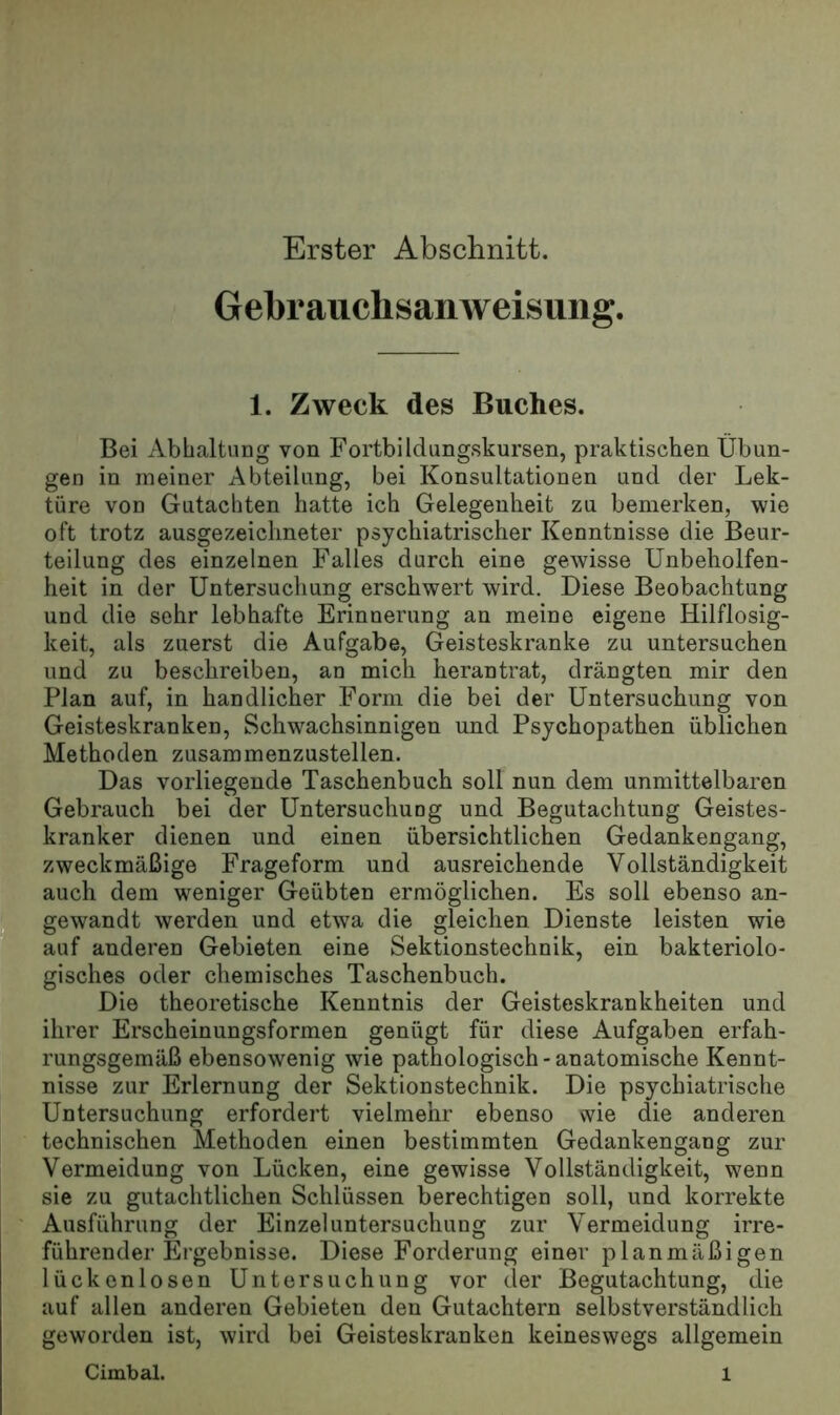 Erster Abschnitt. Gebrauchsanweisung. 1. Zweck des Buches. Bei Abhaltung von Fortbildungskursen, praktischen Übun- gen in meiner Abteilung, bei Konsultationen und der Lek- türe von Gutachten hatte ich Gelegenheit zu bemerken, wie oft trotz ausgezeichneter psychiatrischer Kenntnisse die Beur- teilung des einzelnen Falles durch eine gewisse Unbeholfen- heit in der Untersuchung erschwert wird. Diese Beobachtung und die sehr lebhafte Erinnerung an meine eigene Hilflosig- keit, als zuerst die Aufgabe, Geisteskranke zu untersuchen und zu beschreiben, an mich herantrat, drängten mir den Plan auf, in handlicher Form die bei der Untersuchung von Geisteskranken, Schwachsinnigen und Psychopathen üblichen Methoden zusammenzustellen. Das vorliegende Taschenbuch soll nun dem unmittelbaren Gebrauch bei der Untersuchung und Begutachtung Geistes- kranker dienen und einen übersichtlichen Gedankengang, zweckmäßige Frageform und ausreichende Vollständigkeit auch dem weniger Geübten ermöglichen. Es soll ebenso an- _ gewandt werden und etwa die gleichen Dienste leisten wie ^ auf anderen Gebieten eine Sektionstechnik, ein bakteriolo- gisches oder chemisches Taschenbuch. Die theoretische Kenntnis der Geisteskrankheiten und ihrer Erscheinungsformen genügt für diese Aufgaben erfah- rungsgemäß ebensowenig wie pathologisch-anatomische Kennt- nisse zur Erlernung der Sektionstechnik. Die psychiatrische Untersuchung erfordert vielmehr ebenso wie die anderen technischen Methoden einen bestimmten Gedankengang zur Vermeidung von Lücken, eine gewisse Vollständigkeit, wenn sie zu gutachtlichen Schlüssen berechtigen soll, und korrekte ' Ausführung der Einzel Untersuchung zur Vermeidung irre- führender Ergebnisse. Diese Forderung einer planmäßigen lückenlosen Untersuchung vor der Begutachtung, die auf allen anderen Gebieten den Gutachtern selbstverständlich geworden ist, wird bei Geisteskranken keineswegs allgemein