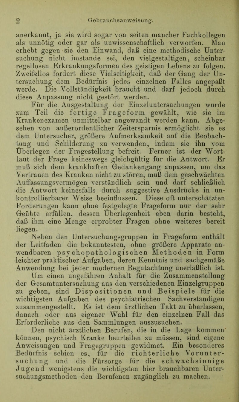 anerkannt, ja sie wird sogar von seiten mancher Fachkollegen als unnötig oder gar als unwissenschaftlich verworfen. Man erhebt gegen sie den Einwand, daß eine methodische Unter- suchung nicht imstande sei, den vielgestaltigen, scheinbar regellosen Erkrankungsformen des geistigen Lebens zu folgen. Zweifellos fordert diese Vielseitigkeit, daß der Gang der Un- tersuchung dem Bedürfnis jedes einzelnen Falles angepaßt werde. Die Vollständigkeit braucht und darf jedoch durch diese Anpassung nicht gestört werden. Für die Ausgestaltung der Einzeluntersuchungen wurde zum Teil die fertige Frageform gewählt, wie sie im Krankenexamen unmittelbar angewandt werden kann. Abge- sehen von außerordentlicher Zeitersparnis ermöglicht sie es dem Untersucher, größere Aufmerksamkeit auf die Beobach- tung und Schilderung zu verwenden, indem sie ihn vom Überlegen der Fragestellung befreit. Ferner ist der AVort- laut der Frage keineswegs gleichgültig für die Antwort. Er muß sich dem krankhaften Gedankengang anpassen, um das Vertrauen des Kranken nicht zu stören, muß dem geschwächten Auffassungsvermögen verständlich sein und darf schließlich die Antwort keinesfalls durch suggestive Ausdrücke in un- kontrollierbarer Weise beeinflussen. Diese oft unterschätzten Forderungen kann ohne festgelegte Frageform nur der sehr Geübte erfüllen, dessen Überlegenheit eben darin besteht, daß ihm eine Menge erprobter Fragen ohne weiteres bereit liegen. Neben den Untersuchungsgruppen in Frageform enthält der Leitfaden die bekanntesten, ohne größere Apparate an- wendbaren psychopathologischen Methoden in Form leichter praktischer Aufgaben, deren Kenntnis und sachgemäße Anwendung bei jeder modernen Begutachtung unerläßlich ist. Um einen ungefähren Anhalt für die Zusammenstellung der Gesamtuntersuchung aus den verschiedenen Einzelgruppen zu geben, sind Dispositionen und Beispiele für die wichtigsten Aufgaben des psychiatrischen Sachverständigen zusammengestellt. Es ist dem ärztlichen Takt zu überlassen, danach oder aus eigener Wahl für den einzelnen Fall das Erforderliche aus den Sammlungen auszusuchen. Den nicht ärztlichen Berufen, die in die Lage kommen' können, psychisch Kranke beurteilen zu müssen, sind eigene Anweisungen und Fragegruppen gewidmet. Ein besonderes Bedürfnis schien es, für die richterliche Vorunter- suchung und die B^ürsorge für die schwachsinnige Jugend wenigstens die wichtigsten hier brauchbaren Unter- suchungsmethoden den Berufenen zugänglich zu machen.
