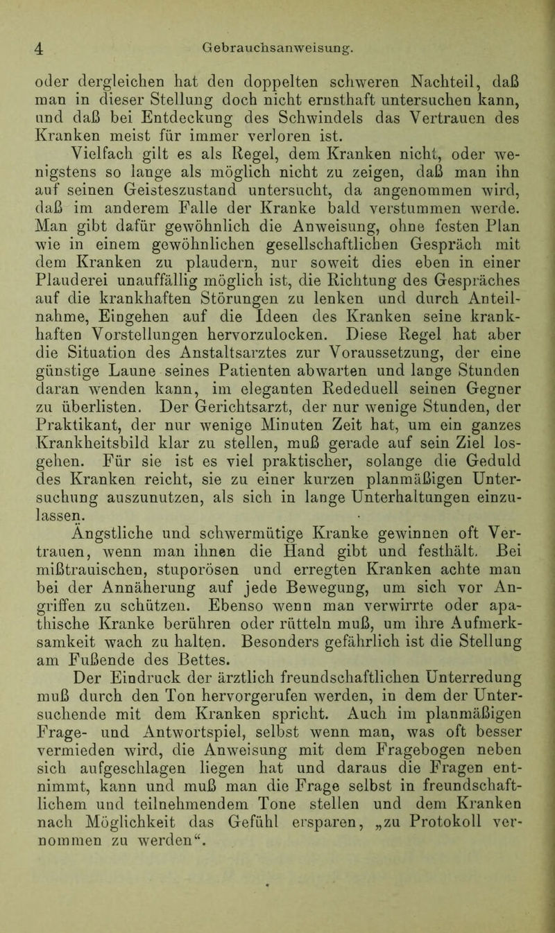 oder dergleichen hat den doppelten schweren Nachteil, daß man in dieser Stellung doch nicht ernsthaft untersuchen kann, und daß bei Entdeckung des Schwindels das Vertrauen des Kranken meist für immer verloren ist. Vielfach gilt es als Regel, dem Kranken nicht, oder we- nigstens so lange als möglich nicht zu zeigen, daß man ihn auf seinen Geisteszustand untersucht, da angenommen wird, daß im anderem Falle der Kranke bald verstummen werde. Man gibt dafür gewöhnlich die Anweisung, ohne festen Plan wie in einem gewöhnlichen gesellschaftlichen Gespräch mit dem Kranken zu plaudern, nur soweit dies eben in einer Plauderei unauffällig möglich ist, die Richtung des Gespräches auf die krankhaften Störungen zu lenken und durch Anteil- nahme, Eingehen auf die Ideen des Kranken seine krank- haften Vorstellungen hervorzulocken. Diese Regel hat aber die Situation des Anstaltsarztes zur Voraussetzung, der eine günstige Laune seines Patienten abwarten und lange Stunden daran wenden kann, im eleganten Rededuell seinen Gegner zu überlisten. Der Gerichtsarzt, der nur wenige Stunden, der Praktikant, der nur wenige Minuten Zeit hat, um ein ganzes Krankheitsbild klar zu stellen, muß gerade auf sein Ziel los- gehen. Für sie ist es viel praktischer, solange die Geduld des Kranken reicht, sie zu einer kurzen planmäßigen Unter- suchung auszunutzen, als sich in lange Unterhaltungen einzu- lassen. Ängstliche und schwermütige Kranke gewinnen oft Ver- trauen, wenn man ihnen die Hand gibt und festhält. Bei mißtrauischen, stuporösen und erregten Kranken achte man bei der Annäherung auf jede Bewegung, um sich vor An- griffen zu schützen. Ebenso wenn man verwirrte oder apa- thische Kranke berühren oder rütteln muß, um ihre Aufmerk- samkeit wach zu halten. Besonders gefährlich ist die Stellung am Fußende des Bettes. Der Eindruck der ärztlich freundschaftlichen Unterredung muß durch den Ton hervorgerufen werden, in dem der Unter- suchende mit dem Kranken spricht. Auch im planmäßigen Frage- und Antwortspiel, selbst wenn man, was oft besser vermieden wird, die Anweisung mit dem Fragebogen neben sich aufgeschlagen liegen hat und daraus die Fragen ent- nimmt, kann und muß man die Frage selbst in freundschaft- lichem und teilnehmendem Tone stellen und dem Kranken nach Möglichkeit das Gefühl ersparen, „zu Protokoll ver- nommen zu werden“.