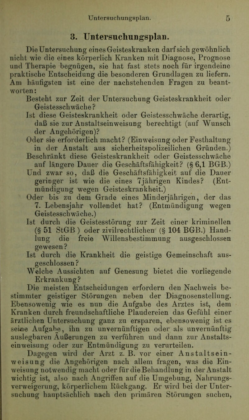 3. Untersuchungsplan. Die Untersuchung eines Geisteskranken darf sich gewöhnlich nicht wie die eines körperlich Kranken mit Diagnose, Prognose und Therapie begnügen, sie hat fast stets noch für irgendeine praktische Entscheidung die besonderen Grundlagen zu liefern. Am häufigsten ist eine der nachstehenden Fragen zu beant- worten : Besteht zur Zeit der Untersuchung Geisteskrankheit oder Geistesschwäche ? Ist diese Geisteskrankheit oder Geistesschwäche derartig, daß sie zur Anstaltseinweisung berechtigt (auf Wunsch der Angehörigen)? Oder sie erforderlich macht? (Einweisung oder Festhaltung in der Anstalt aus sicherheitspolizeilichen Gründen.) Beschränkt diese Geisteskrankheit oder Geistesschwäche auf längere Dauer die Geschäftsfähigkeit? (§6,1 BGB.) Und zwar so, daß die Geschäftsfähigkeit auf die Dauer geringer ist wie die eines 7jährigen Kindes? (Ent- mündigung wegen Geisteskrankheit.) Oder bis zu dem Grade eines Minderjährigen, der das 7. Lebensjahr vollendet hat? (Entmündigung wegen Geistesschwäche.) Ist durch die Geistesstörung zur Zeit einer kriminellen (§ 51 StGB ) oder zivilrechtlichen (§ 104 BGB.) Hand- lung die freie Willensbestimmung ausgeschlossen gewesen ? Ist durch die Krankheit die geistige Gemeinschaft aus- geschlossen? Welche Aussichten auf Genesung bietet die vorliegende Erkrankung? Die meisten Entscheidungen erfordern den Nachweis be- stimmter geistiger Störungen neben der Diagnosenstellung. Ebensowenig wie es nun die Aufgabe des Arztes ist, dem Kranken durch freundschaftliche Plaudereien das Gefühl einer ärztlichen Untersuchung ganz zu ersparen, ebensowenig ist es seine Aufgabe, ihn zu unvernünftigen oder als unvernünftig auslegbaren Äußerungen zu verführen und dann zur Anstalts- einweisung oder zur Entmündigung zu verurteilen. Dagegen wird der Arzt z. B. vor einer Anstaltsein- weisung die Angehörigen nach allem fragen, was die Ein- weisung notwendig macht oder für dieBehandlung in der Anstalt wichtig ist, also nach Angriffen auf die Umgebung, Nahrungs- verweigerung, körperlichem Rückgang. Er wurd bei der Unter- suchung hauptsächlich nach den piimären Störungen suchen.