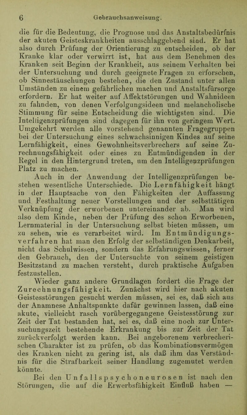 die für die Bedeutung, die Prognose und das Anstaltsbedürfnis der akuten Geisteskrankheiten ausschlaggebend sind. Er hat also durch Prüfung der Orientierung zu entscheiden, ob der Kranke klar oder verwirrt ist, hat aus dem Benehmen des Kranken seit Beginn dei' Krankheit, aus seinem Verhalten bei der Untersuchung und durch geeignete Fragen zu erforschen, ob Sinnestäuschungen bestehen, die den Zustand unter allen Umständen zu einem gefährlichen machen und Anstaltsfürsorge erfordern. Er hat weiter auf Affektstörungen und Wahnideen zu fahnden, von denen Verfolgungsideen und melancholische Stimmung für seine Entscheidung die wichtigsten sind. Die Intelligenzprüfungen sind dagegen für ihn von geringem Wert. Umgekehi’t werden alle vorstehend genannten Fragegruppen bei der Untersuchung eines schwachsinnigen Kindes auf seine Lernfähigkeit, eines Gewohnheitsverbrechers auf seine Zu- rechnungsfähigkeit oder eines zu Entmündigenden in der Regel in den Hintergrund treten, um den Intelligenzprüfungen Platz zu machen. Auch in der Anwendung der Intelligenzprüfungen be- stehen wesentliche Unterschiede. Die Lernfähigkeit hängt in der Hauptsache von den Fähigkeiten der Auffassung und Festhaltung neuer Vorstellungen und der selbsttätigen Verknüpfung der erworbenen untereinander ab. Man wird also dem Kinde, neben der Prüfung des schou Erworbenen, Lernmaterial in der Untersuchung selbst bieten müssen, um zu sehen, wie es verarbeitet wird. Im Entmündigungs- verfahren hat man den Erfolg der selbständigen Denkarbeit, nicht das Schulwissen, sondern das Erfahrungswissen, ferner den Gebrauch, den der Untersuchte von seinem geistigen Besitzstand zu machen versteht, durch praktische Aufgaben festzustellen. Wieder ganz andere Grundlagen fordert die Frage der Zurechnungsfähigkeit. Zunächst wird hier nach akuten Geistesstörungen gesucht werden müssen, sei es, daß sich aus der Anamnese Anhaltspunkte dafür gewinnen lassen, daß eine akute, vielleicht rasch vorübergegangene Geistesstörung zur Zeit der Tat bestanden hat, sei es, daß eine noch zur Unter- suchungszeit bestehende Erkrankung bis zur Zeit der Tat zurückverfolgt werden kann. Bei angeborenem verbrecheri- schen Charakter ist zu prüfen, ob das Kombinationsvermögen des Kranken nicht zu gering ist, als daß ihm das Verständ- nis für die Strafbarkeit seiner Handlung zugemutet werden könnte. Bei den Unfalls psychoneurosen ist nach den Störungen, die auf die Erwerbsfähigkeit Einfluß haben —