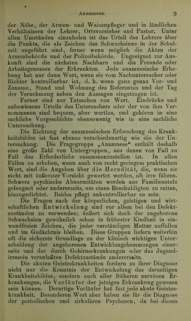der Nähe, der Armen- und Waisenpfleger und in ländlichen Verhältnissen der Lehrer, Ortsvorsteher und Pastor. Unter allen Umständen einzuholen ist das Urteil des Lehrers über die Punkte, die als Zeichen des Schwachsinns in der Schul- zeit angeführt sind, ferner wenn möglich die Akten der Armenbehörde und der Polizeibehörde. Ungeeignet zur Aus- kunft sind die nächsten Nachbarn und die Freunde oder Arboitsgenossen der Erkrankten. Jede anamnesische Erhe- bung hat nur dann Wert, wenn sie vom Nachuntersucher oder Richter kontrollierbar ist, d. h. wenn ganz genau Vor- und Zuname, Stand und Wohnung des Referenten und der Tag der Vernehmung neben den Aussagen eingetragen ist. Ferner sind nur Tatsachen von Wert. Eindrücke und unbewiesene Urteile des Untersuchers oder der von ihm Ver- nommenen sind bequem, aber wertlos, und gehören in eine sachliche Vorgeschichte ebensowenig Avie in eine sachliche Untersuchung. Die Richtung der anamnesischen Erforschung des Krank- heitsbildes ist fast ebenso verschiedenartig wie die der Un- tersuchung. Die Fragegruppe „Anamnese“ enthält deshalb eine große Zahl von Untergruppen, aus denen von Fall zu Fall das Erforderliclie zusammenzustellen ist. In allen Fällen zu erheben, wenn auch von recht geringem praktischen Wert, sind die Angaben über die Heredität, die, wenn sie nicht mit äußerster Vorsicht gewertet werden, oft irre führen. Schwere psychische Abnormitäten werden aus Familienstolz geleugnet oder andererseits, um einen Beschuldigten zu retten, hinzugedichtet. Beides pflegt unkontrollierbar zu sein. Die Fragen nach der körperlichen, geistigen und wirt- schaftlichen Entwickelung sind vor allem bei den Defekt- 51a Zuständen zu verwenden; äußert sich doch der angeborene Schwachsinn gewöhnlich schon in frühester Kindheit in ein- wandfreien Zeichen, die jeder verständigen Mutter auffallen und im Gedächtnis bleiben. Diese Gruppen liefern weiterhin oft die sicherste Grundlage zu der klinisch wichtigen Unter- scheidung der angeborenen Entwicklungshemmungen einer- seits und der durch Gehirnerki’ankungen oder das Jugend- irresein veranlaßten Defektzustände andererseits. Die akuten Geisteskrankheiten fordern zu ihrer Diagnose nicht nur die Kenntnis der Entwickelung des derzeitigen Krankheitsbildes, sondern auch aller früheren nervösen Er- krankungen, die Vorläufer der jetzigen Ei’kranknng gewesen sein können. Derartige Vorläufer hat fast jede akute Geistes- krankheit. Besonderen Wert aber haben sie für die Diagnose der periodischen und zirkulären Psychosen, da bei diesen
