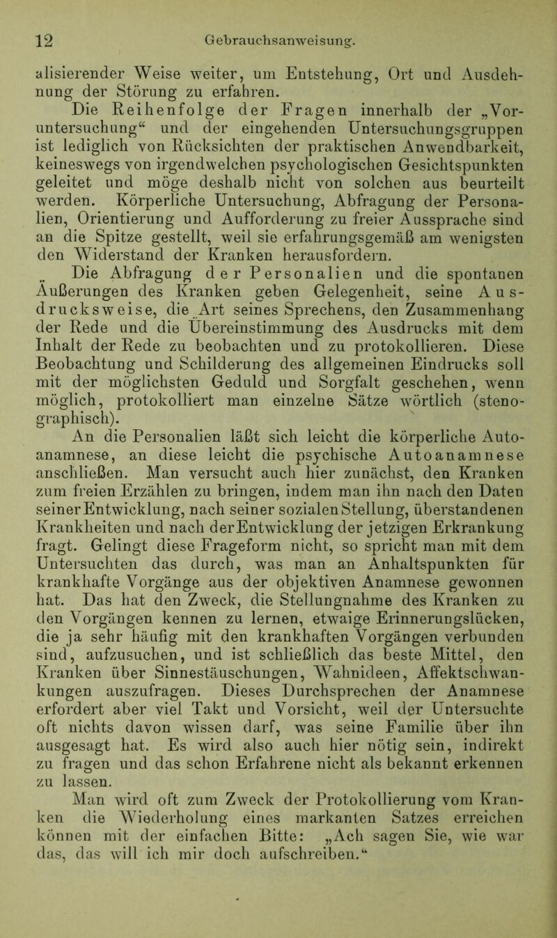 alisierender Weise weiter, um Entstehaug, Ort und Ausdeh- nung der Störung zu erfahren. Die Reihenfolge der Fragen innerhalb der „Vor- untersuchung“ und der eingehenden Untersuchungsgruppen ist lediglich von Rücksichten der praktischen Anwendbarkeit, keineswegs von irgendwelchen psychologischen Gesichtspunkten geleitet und möge deshalb nicht von solchen aus beurteilt werden. Körperliche Untersuchung, Abtragung der Persona- lien, Orientierung und Aufforderung zu freier Aussprache sind an die Spitze gestellt, weil sie erfahrungsgemäß am wenigsten den Widerstand der Kranken herausfordern. Die Abtragung der Personalien und die spontanen Äußerungen des Kranken geben Gelegenheit, seine Aus- drucksweise, die Art seines Sprechens, den Zusammenhang der Rede und die Übereinstimmung des Ausdrucks mit dem Inhalt der Rede zu beobachten und zu protokollieren. Diese Beobachtung und Schilderung des allgemeinen Eindrucks soll mit der möglichsten Geduld und Sorgfalt geschehen, wenn möglich, protokolliert man einzelne Sätze wörtlich (steno- graphisch). An die Personalien läßt sich leicht die körperliche Auto- anamnese, an diese leicht die psychische Autoanainnese anschließen. Man versucht auch hier zunächst, den Kranken zum freien Erzählen zu bringen, indem man ihn nach den Daten seiner Entwicklung, nach seiner sozialen Stellung, überstandenen Krankheiten und nach der Entwicklung der jetzigen Erkrankung fragt. Gelingt diese Frageform nicht, so spricht man mit dem Untersuchten das durch, was man an Anhaltspunkten für krankhafte Vorgänge aus der objektiven Anamnese gewonnen hat. Das hat den Zweck, die Stellungnahme des Kranken zu den Vorgängen kennen zu lernen, etwaige Erinnerungslücken, die ja sehr häufig mit den krankhaften Vorgängen verbunden sind, aufzusuchen, und ist schließlich das beste Mittel, den Kranken über Sinnestäuschungen, Wahnideen, Affektscliwan- kungen auszufragen. Dieses Durchsprechen der Anamnese erfordert aber viel Takt und Vorsicht, weil der Untersuchte oft nichts davon wissen darf, was seine Familie über ihn ausgesagt hat. Es wird also auch hier nötig sein, indirekt zu fragen und das schon Erfahrene nicht als bekannt erkennen zu lassen. Man wird oft zum Zweck der Protokollierung vom Kran- ken die Wiederholung eines markanten Satzes erreichen können mit der einfachen Bitte: „Ach sagen Sie, wie war das, das will ich mir doch aufschreiben.“