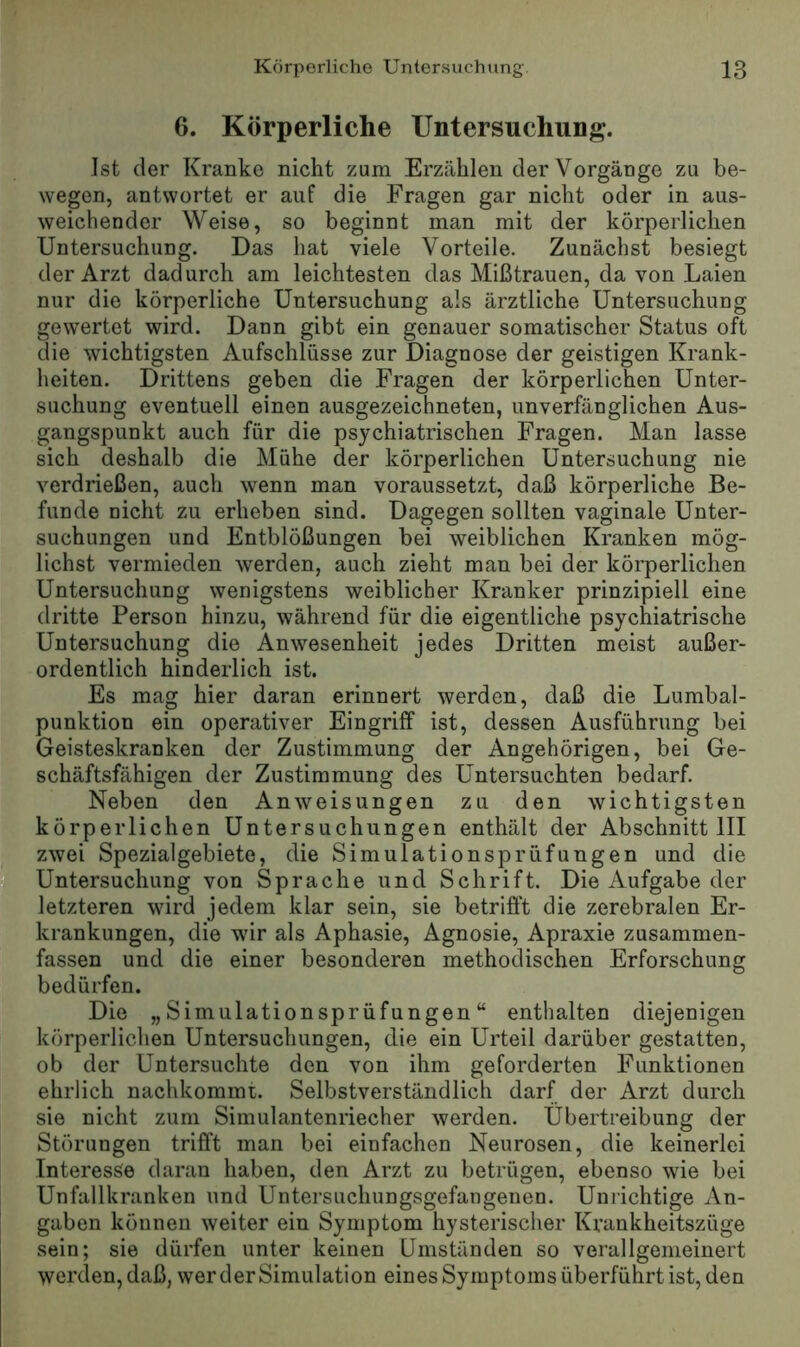 6. Körperliche Untersuchung. Ist der Kranke nicht zum Erzählen der Vorgänge zu be- wegen, antwortet er auf die Fragen gar nicht oder in aus- weichender Weise, so beginnt man mit der körperlichen Untersuchung. Das hat viele Vorteile. Zunächst besiegt der Arzt dadurch am leichtesten das Mißtrauen, da von Laien nur die körperliche Untersuchung als ärztliche Untersuchung gewertet wird. Dann gibt ein genauer somatischer Status oft die wichtigsten Aufschlüsse zur Diagnose der geistigen Krank- heiten. Drittens geben die Fragen der körperlichen Unter- suchung eventuell einen ausgezeichneten, unverfänglichen Aus- gangspunkt auch für die psychiatrischen Fragen. Man lasse sich deshalb die Mühe der körperlichen Untersuchung nie verdrießen, auch wenn man voraussetzt, daß körperliche Be- funde Dicht zu erheben sind. Dagegen sollten vaginale Unter- suchungen und Entblößungen bei weiblichen Kranken mög- lichst vermieden werden, auch zieht man bei der körperlichen Untersuchung wenigstens weiblicher Kranker prinzipiell eine dritte Person hinzu, während für die eigentliche psychiatrische Untersuchung die Anwesenheit jedes Dritten meist außer- ordentlich hinderlich ist. Es mag hier daran erinnert werden, daß die Lumbal- punktion ein operativer Eingriff ist, dessen Ausführung bei Geisteskranken der Zustimmung der Angehörigen, bei Ge- schäftsfähigen der Zustimmung des Untersuchten bedarf. Neben den Anweisungen zu den wichtigsten körperlichen Untersuchungen enthält der Abschnitt III zwei Spezialgebiete, die Simulationsprüfungen und die f Untersuchung von Sprache und Schrift. Die Aufgabe der letzteren wird jedem klar sein, sie betrifft die zerebralen Er- krankungen, die wir als Aphasie, Agnosie, Apraxie zusammen- fassen und die einer besonderen methodischen Erforschung bedürfen. Die „Simulationsprüfungen“ enthalten diejenigen körperlichen Untersuchungen, die ein Urteil darüber gestatten, ob der Untersuchte den von ihm geforderten Funktionen ehrlich nachkommt. Selbstverständlich darf der Arzt durch sie nicht zum Simulantenriecher werden. Übertreibung der Störungen trifft man bei einfachen Neurosen, die keinerlei Interesse daran haben, den Arzt zu betrügen, ebenso wie bei Unfallkranken und Untersuchungsgefangenen. Unrichtige An- gaben können weiter ein Symptom hysterischer Krankheitszüge sein; sie dürfen unter keinen Umständen so verallgemeinert werden, daß, wer der Simulation eines Symptoms überführt ist, den