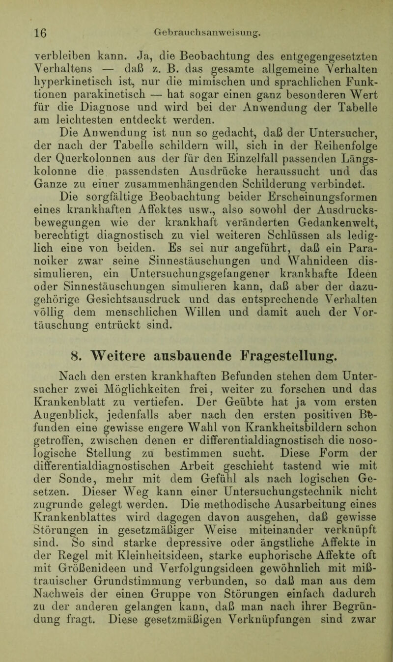 verbleiben kann. Ja, die Beobachtung des entgegengesetzten Verhaltens — daß z. B. das gesamte allgemeine Verhalten hyperkinetisch ist, nur die mimischen und sprachlichen Funk- tionen parakinetisch — hat sogar einen ganz besonderen Wert für die Diagnose und wird bei der Anwendung der Tabelle am leichtesten entdeckt werden. Die Anwendung ist nun so gedacht, daß der Untersucher, der nach der Tabelle schildern will, sich in der Reihenfolge der Querkolonnen aus der für den Einzelfall passenden Längs- kolonne die passendsten Ausdrücke heraussucht und das Ganze zu einer zusammenhängenden Schilderung verbindet. Die sorgfältige Beobachtung beider Erscheinungsformen eines krankhaften Affektes usw., also sowohl der Ausdrucks- bewegungen wie der krankhaft veränderten Gedankenwelt, berechtigt diagnostisch zu viel weiteren Schlüssen als ledig- lich eine von beiden. Es sei nur angeführt, daß ein Para- noiker zwar seine Sinnestäuschungen und Wahnideen dis- simulieren, ein Untersuchungsgefangener krankhafte Ideen oder Sinnestäuschungen simulieren kann, daß aber der dazu- gehörige Gesichtsausdruck und das entsprechende Verhalten völlig dem menschlichen Willen und damit auch der Vor- täuschung entrückt sind. 8. Weitere ausbauende Fragestellung. Nach den ersten krankhaften Befunden stehen dem Unter- sucher zwei Möglichkeiten frei, weiter zu forschen und das Krankenblatt zu vertiefen. Der Geübte hat ja vom ersten Augenblick, jedenfalls aber nach den ersten positiven Be- funden eine gewisse engere Wahl von Krankheitsbildern schon getroffen, zwischen denen er differentialdiagnostisch die noso- logische Stellung zu bestimmen sucht. Diese Form der differentialdiagnostischen Arbeit geschieht tastend wie mit der Sonde, mehr mit dem Gefühl als nach logischen Ge- setzen. Dieser Weg kann einer Untersuchungstechnik nicht zugrunde gelegt werden. Die methodische Ausarbeitung eines Krankenblattes wird dagegen davon ausgehen, daß gewisse Störungen in gesetzmäßiger Weise miteinander verknüpft sind. So sind starke depressive oder ängstliche Affekte in der Regel mit Kleinheitsideen, starke euphorische Affekte oft mit Größenideen und Verfolgungsideen gewöhnlich mit miß- trauischer Grundstimmung verbunden, so daß man aus dem Nachweis der einen Gruppe von Störungen einfach dadurch zu der anderen gelangen kaun, daß man nach ihrer Begrün- dung fragt. Diese gesetzmäßigen Verknüpfungen sind zwar