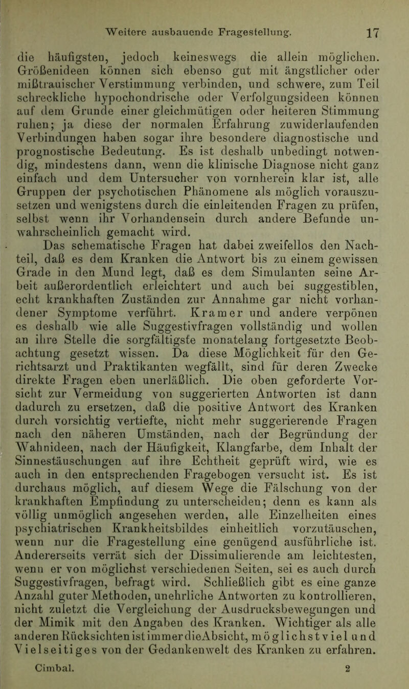 die häufigster], jedoch keineswegs die allein möglichen. Größenideen können sich ebenso gut mit ängstlicher oder mißtrauischer Verstimmung verbinden, und schwere, zum Teil schreckliche hypochondrische oder Verfolgungsideen können auf dem Grunde einer gleichmütigen oder heiteren Stimmung ruhen; ja diese der normalen Erfahrung zuwiderlaufenden Verbindungen haben sogar ihre besondere diagnostische und prognostische Bedeutung. Es ist deshalb unbedingt notwen- dig, mindestens dann, wenn die klinische Diagnose nicht ganz einfach und dem Untersucher von vornherein klar ist, alle Gruppen der psychotischen Phänomene als möglich vorauszu- setzen und wenigstens durch die einleitenden Fragen zu prüfen, selbst wenn ihr Vorhandensein durch andere Befunde un- wahrscheinlich gemacht wird. Das schematische Fragen hat dabei zweifellos den Nach- teil, daß es dem Kranken die Antwort bis zu einem gewissen Grade in den Mund legt, daß es dem Simulanten seine Ar- beit außerordentlich erleichtert und auch bei suggestiblen, echt krankhaften Zuständen zur Annahme gar nicht vorhan- dener Symptome verführt. Kramer und andere verpönen es deshalb wie alle Suggestivfragen vollständig und wollen an ihre Stelle die sorgfältigste monatelang fortgesetzte Beob- achtung gesetzt wissen. Da diese Möglichkeit für den Ge- richtsarzt und Praktikanten wegfällt, sind für deren Zwecke direkte Fragen eben unerläßlich. Die oben geforderte Vor- sicht zur Vermeidung von suggerierten Antworten ist dann dadurch zu ersetzen, daß die positive Antwort des Kranken durch vorsichtig vertiefte, nicht mehr suggerierende Fragen nach den näheren Umständen, nach der Begründung der Wahnideen, nach der Häufigkeit, Klangfarbe, dem Inhalt der Sinnestäuschungen auf ihre Echtheit geprüft wird, wie es auch in den entsprechenden Fragebogen versucht ist. Es ist durchaus möglich, auf diesem Wege die Fälschung von der krankhaften Empfindung zu unterscheiden; denn es kann als völlig unmöglich angesehen werden, alle Einzelheiten eines psychiatrischen Krankheitsbildes einheitlich vorzutäuschen, wenn nur die Fragestellung eine genügend ausführliche ist. Andererseits verrät sich der Dissimulierende am leichtesten, wenn er von möglichst verschiedenen Seiten, sei es auch durch Suggestivfragen, befragt wird. Schließlich gibt es eine ganze Anzahl guter Methoden, unehrliche Antworten zu kontrollieren, nicht zuletzt die Vergleichung der Ausdrucksbewegungen und der Mimik mit den Angaben des Kranken. Wichtiger als alle anderen Rücksichten ist immer dieAbsicht, möglichst v iel und Vielseitiges von der Gedankenwelt des Kranken zu erfahren. Cinibal. 2