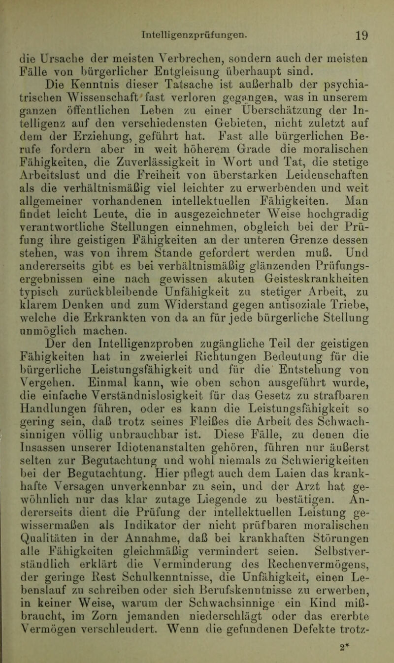 die Ursache der meisten Verbrechen, sondern auch der meisten Fälle von bürgerlicher Entgleisung überhaupt sind. Die Kenntnis dieser Tatsache ist außerhalb der psychia- trischen Wissenschaft fast verloren gegangen, was in unserem ganzen öffentlichen Leben zu einer Überschätzung der In- telligenz auf den verschiedensten Gebieten, nicht zuletzt auf dem der Erziehung, geführt hat. Fast alle bürgerlichen Be- rufe fordern aber in weit höherem Grade die moralischen Fähigkeiten, die Zuverlässigkeit in Wort und Tat, die stetige Arbeitslust und die Freiheit von überstarken Leidenschaften als die verhältnismäßig viel leichter zu erwerbenden und weit allgemeiner vorhandenen intellektuellen Fähigkeiten. Man findet leicht Leute, die in ausgezeichneter Weise hochgradig verantwortliche Stellungen einnehmen, obgleich bei der Prü- fung ihre geistigen Fähigkeiten an der unteren Grenze dessen stehen, was von ihrem Stande gefordert werden muß. Und andererseits gibt es bei verhältnismäßig glänzenden Prüfungs- ergebnisseu eine nach gewissen akuten Geisteskrankheiten typisch zurückbleibende Unfähigkeit zu stetiger Arbeit, zu klarem Denken und zum Widerstand gegen antisoziale Triebe, welche die Erkrankten von da an für jede bürgerliche Stellung unmöglich machen. Der den Intelligenzproben zugängliche Teil der geistigen Fähigkeiten hat in zweierlei Richtungen Bedeutung für die bürgerliche Leistungsfähigkeit und für die Entstehung von Vergehen. Einmal kann, wie oben schon ausgeführt wurde, die einfache Verständnislosigkeit für das Gesetz zu strafbaren Handlungen führen, oder es kann die Leistungsfähigkeit so gering sein, daß trotz seines Fleißes die Arbeit des Schwach- 1 sinnigen völlig unbrauchbar ist. Diese Fälle, zu denen die Insassen unserer Idiotenanstalten gehören, führen nur äußerst selten zur Begutachtung und wohl niemals zu Schwierigkeiten bei der Begutachtung. Hier pflegt auch dem Laien das krank- hafte Versagen unverkennbar zu sein, und der Arzt hat ge- wöhnlich nur das klar zutage Liegende zu bestätigen. An- dererseits dient die Prüfung der intellektuellen Leistung ge- wissermaßen als Indikator der nicht prüfbaren moralischen Qualitäten in der Annahme, daß bei krankhaften Störungen alle Fähigkeiten gleichmäßig vermindert seien. Selbstver- ständlich erklärt die Verminderung des Rechenvermögens, der geringe Rest Schulkenntnisse, die Unfähigkeit, einen Le- benslauf zu schreiben oder sich Berufskenntnisse zu erwerben, in keiner Weise, warum der Schwachsinnige ein Kind miß- braucht, im Zorn jemanden niederschlägt oder das ererbte Vermögen verschleudert. Wenn die gefundenen Defekte trotz- 2'