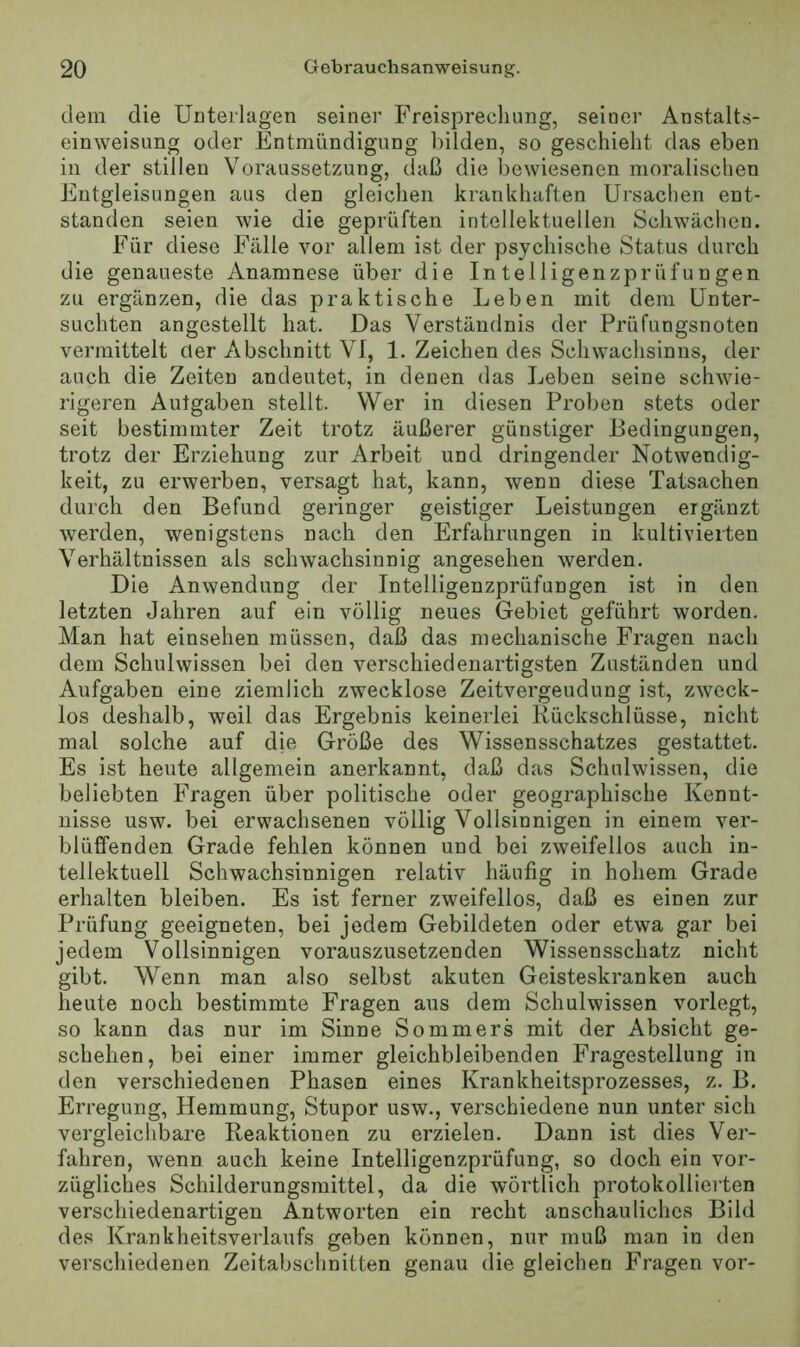 dem die Unterlagen seiner Freisprechung, seiner Anstalts- einweisung oder Entmündigung bilden, so geschieht das eben in der stillen Voraussetzung, daß die bewiesenen moralischen Entgleisungen aus den gleichen krankhaften Ursachen ent- standen seien wie die geprüften intellektuellen Schwächen. Für diese Fälle vor allem ist der psychische Status durch die genaueste Anamnese über die Intelligenzprüfungen zu ergänzen, die das praktische Leben mit dem Unter- suchten angestellt hat. Das Verständnis der Prüfungsnoten vermittelt der Abschnitt VI, 1. Zeichen des Schwachsinns, der auch die Zeiten andeutet, in denen das Leben seine schwie- rigeren Aut gaben stellt. Wer in diesen Proben stets oder seit bestimmter Zeit trotz äußerer günstiger Bedingungen, trotz der Erziehung zur Arbeit und dringender Notwendig- keit, zu erwerben, versagt hat, kann, wenn diese Tatsachen durch den Befund geringer geistiger Leistungen ergänzt werden, wenigstens nach den Erfahrungen in kultivierten Verhältnissen als schwachsinnig angesehen werden. Die Anwendung der Intelligenzprüfungen ist in den letzten Jahren auf ein völlig neues Gebiet geführt worden. Man hat einsehen müssen, daß das mechanische Fragen nach dem Schulwissen bei den verschiedenartigsten Zuständen und Aufgaben eine ziemlich zwecklose Zeitvergeudung ist, zweck- los deshalb, weil das Ergebnis keinerlei Rückschlüsse, nicht mal solche auf die Größe des Wissensschatzes gestattet. Es ist heute allgemein anerkannt, daß das Schulwissen, die beliebten Fragen über politische oder geographische Kennt- nisse usw. bei erwachsenen völlig Vollsinnigen in einem ver- blüffenden Grade fehlen können und bei zweifellos auch in- tellektuell Schwachsinnigen relativ häufig in hohem Grade erhalten bleiben. Es ist ferner zweifellos, daß es einen zur Prüfung geeigneten, bei jedem Gebildeten oder etwa gar bei jedem Vollsinnigen vorauszusetzenden Wissensschatz nicht gibt. Wenn man also selbst akuten Geisteskranken auch heute noch bestimmte Fragen aus dem Schulwissen vorlegt, so kann das nur im Sinne Sommers mit der Absicht ge- schehen, bei einer immer gleichbleibenden Fragestellung in den verschiedenen Phasen eines Krankheitsprozesses, z. B. Erregung, Hemmung, Stupor usw., verschiedene nun unter sich vergleichbare Reaktionen zu erzielen. Dann ist dies Ver- fahren, wenn auch keine Intelligenzprüfung, so doch ein vor- zügliches Schilderungsraittel, da die wörtlich protokollierten verschiedenartigen Antworten ein recht anschauliches Bild des Krankheitsverlaufs geben können, nur muß man in den verschiedenen Zeitabschnitten genau die gleichen Fragen vor-