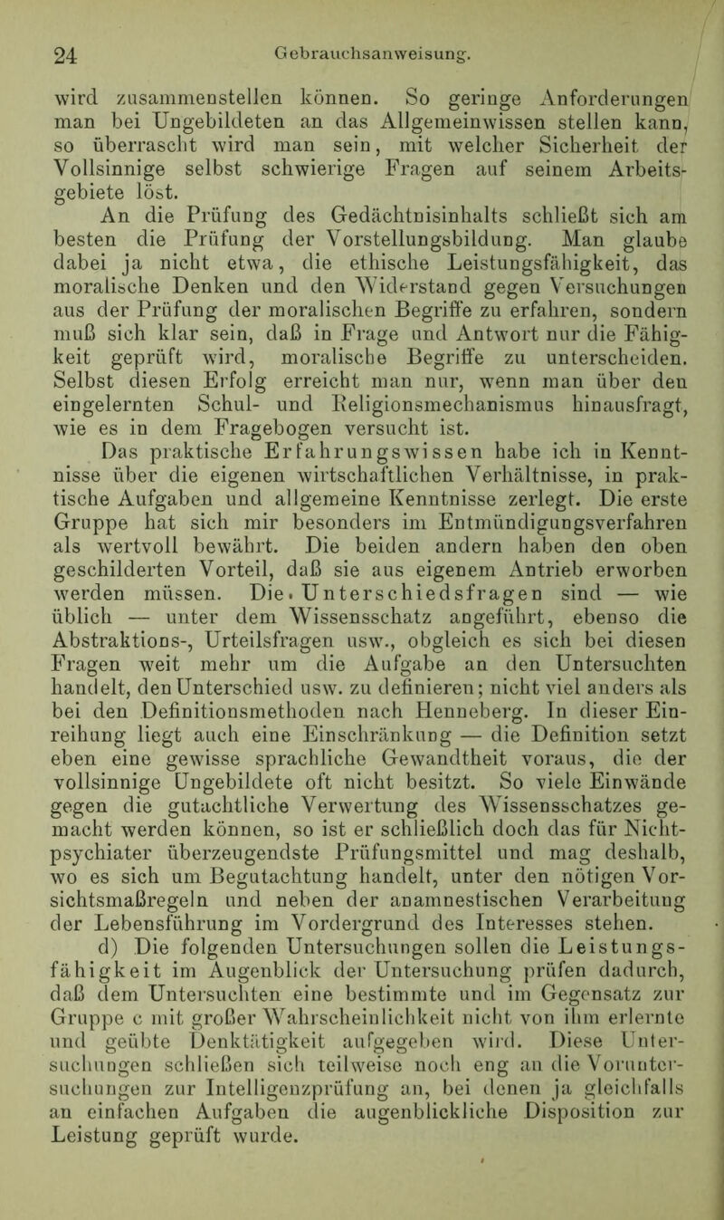 wird zusammenstellen können. So geringe Anforderungen man bei Ungebildeten an das Allgemeinwissen stellen kann, so überrascht wird man sein, mit welcher Sicherheit der Vollsinnige selbst schwierige Fragen auf seinem Arbeits- gebiete löst. An die Prüfung des Gedächtnisinhalts schließt sich am besten die Prüfung der Vorstellungsbildung. Man glaube dabei ja nicht etwa, die ethische Leistungsfähigkeit, das moralische Denken und den Widerstand gegen Versuchungen aus der Prüfung der moralischen Begriffe zu erfahren, sondern muß sich klar sein, daß in Frage und Antwort nur die Fähig- keit geprüft wird, moralische Begriffe zu unterscheiden. Selbst diesen Erfolg erreicht man nur, wenn man über den eingelernten Schul- und Iveligionsmechanismus hinausfragt, wie es in dem Fragebogen versucht ist. Das praktische Erfahrungswissen habe ich in Kennt- nisse über die eigenen wirtschaftlichen Verhältnisse, in prak- tische Aufgaben und allgemeine Kenntnisse zerlegt. Die erste Gruppe hat sich mir besonders im Entmündigungsverfahren als wertvoll bewährt. Die beiden andern haben den oben geschilderten Vorteil, daß sie aus eigenem Antrieb erworben werden müssen. Diet Unterschiedsfragen sind — wie üblich — unter dem Wissensschatz angeführt, ebenso die Abstraktions-, Urteilsfragen usw., obgleich es sich bei diesen Fragen weit mehr um die Aufgabe an den Untersuchten handelt, den Unterschied usw. zu definieren; nicht viel anders als bei den Definitionsmethoden nach Plenneberg. In dieser Ein- reihung liegt auch eine Einschränkung — die Definition setzt eben eine gewisse sprachliche Gewandtheit voraus, die der vollsinnige Ungebildete oft nicht besitzt. So viele Einwände gegen die gutachtliche Verwertung des Wissensschatzes ge- macht werden können, so ist er schließlich doch das für Niclit- psychiater überzeugendste Prüfungsmittel und mag deshalb, wo es sich um Begutachtung handelt, unter den nötigen Vor- sichtsmaßregeln und neben der anamnestischen Verarbeitung der Lebensführung im Vordergrund des Interesses stehen. d) Die folgenden Untersuchungen sollen die Leistungs- fähigkeit im Augenblick der Untersuchung prüfen dadurch, daß dem Untei’suchten eine bestimmte und im Gegensatz zur Gruppe c mit großer W^ahrscheinlichkeit nicht von ihm erlernte und geübte Denktiltigkeit aufgegeben wiid. Diese Unter- suchungen schließen sich teilweise noch eng an die Vorunter- suchungen zur Intelligenzprüfung an, bei denen Ja gleichfalls au einfachen Aufgaben die augenblickliche Disposition zur Leistung geprüft wurde.